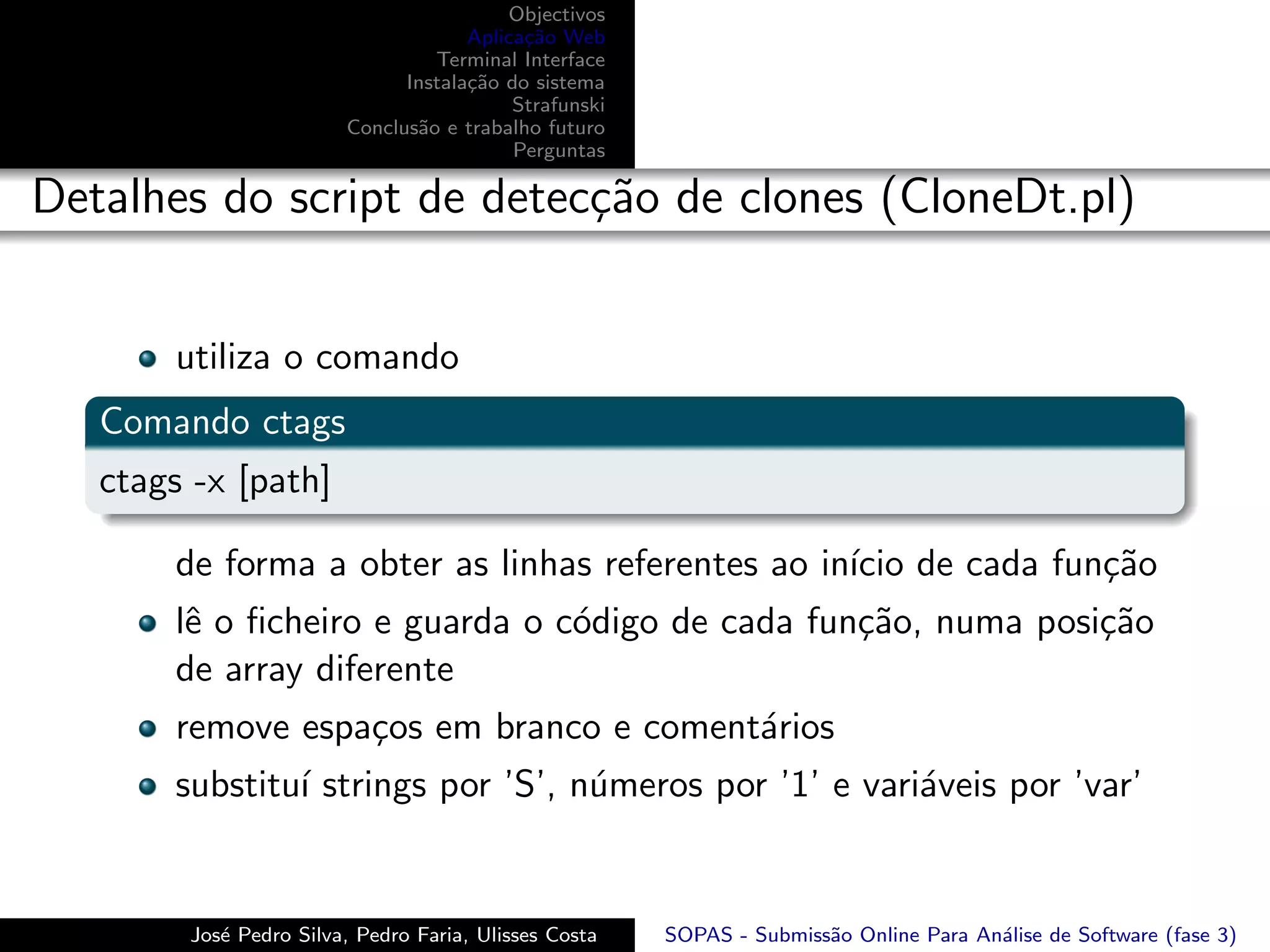 Objectivos
                                     Aplica¸˜o Web
                                           ca
                                 Terminal Interface
                              Instala¸˜o do sistema
                                     ca
                                          Strafunski
                        Conclus˜o e trabalho futuro
                               a
                                          Perguntas

Detalhes do script de detec¸˜o de clones (CloneDt.pl)
                           ca


       utiliza o comando
   Comando ctags
   ctags -x [path]

       de forma a obter as linhas referentes ao in´ de cada fun¸˜o
                                                  ıcio         ca
       lˆ o ﬁcheiro e guarda o c´digo de cada fun¸˜o, numa posi¸˜o
        e                       o                ca            ca
       de array diferente
       remove espa¸os em branco e coment´rios
                  c                     a
       substitu´ strings por ’S’, n´meros por ’1’ e vari´veis por ’var’
               ı                   u                    a


        Jos´ Pedro Silva, Pedro Faria, Ulisses Costa
           e                                           SOPAS - Submiss˜o Online Para An´lise de Software (fase 3)
                                                                      a                a
 