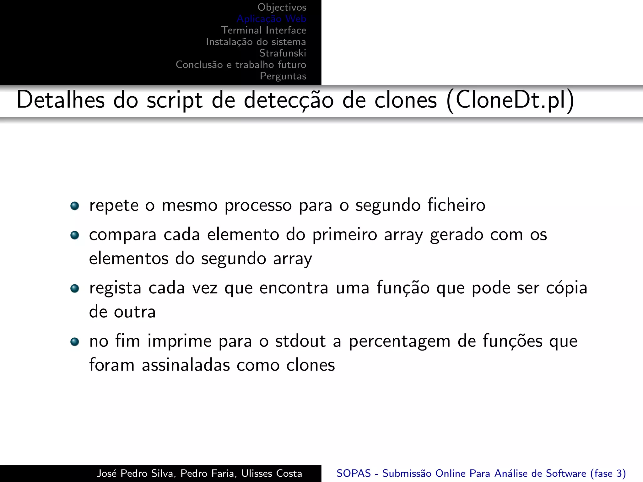 Objectivos
                                    Aplica¸˜o Web
                                          ca
                                Terminal Interface
                             Instala¸˜o do sistema
                                    ca
                                         Strafunski
                       Conclus˜o e trabalho futuro
                              a
                                         Perguntas

Detalhes do script de detec¸˜o de clones (CloneDt.pl)
                           ca



      repete o mesmo processo para o segundo ﬁcheiro
      compara cada elemento do primeiro array gerado com os
      elementos do segundo array
      regista cada vez que encontra uma fun¸˜o que pode ser c´pia
                                           ca                o
      de outra
      no ﬁm imprime para o stdout a percentagem de fun¸˜es que
                                                      co
      foram assinaladas como clones




       Jos´ Pedro Silva, Pedro Faria, Ulisses Costa
          e                                           SOPAS - Submiss˜o Online Para An´lise de Software (fase 3)
                                                                     a                a
 