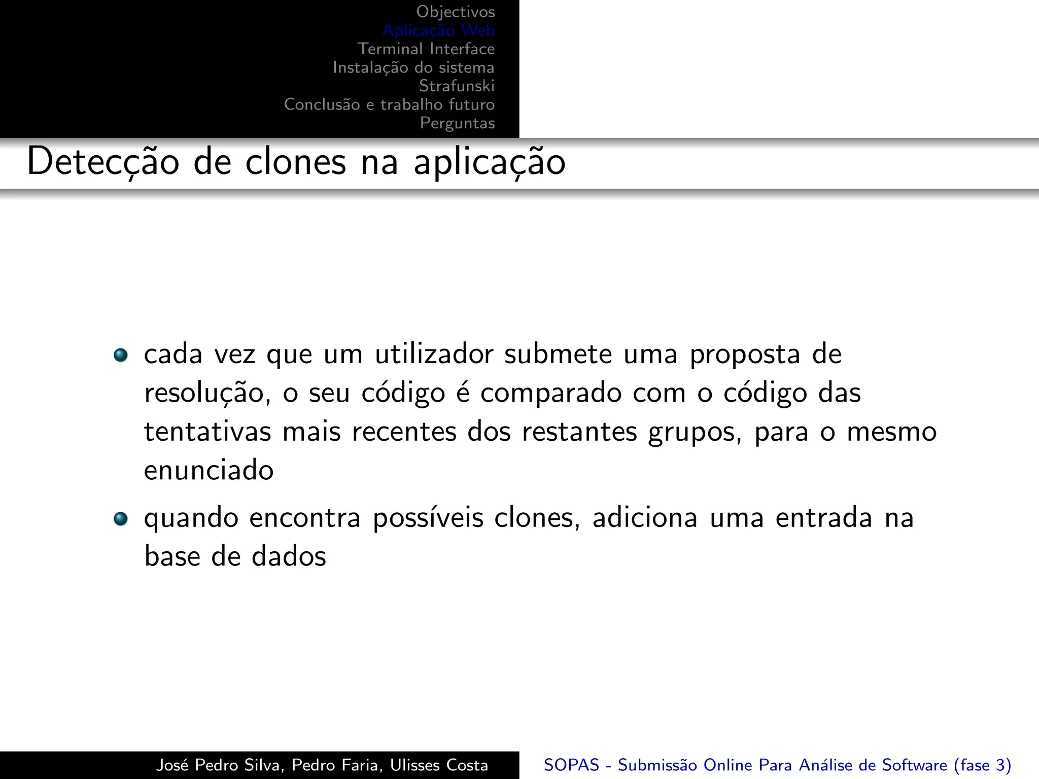 Objectivos
                                    Aplica¸˜o Web
                                          ca
                                Terminal Interface
                             Instala¸˜o do sistema
                                    ca
                                         Strafunski
                       Conclus˜o e trabalho futuro
                              a
                                         Perguntas

Detec¸˜o de clones na aplica¸˜o
     ca                     ca



      cada vez que um utilizador submete uma proposta de
      resolu¸˜o, o seu c´digo ´ comparado com o c´digo das
            ca          o     e                    o
      tentativas mais recentes dos restantes grupos, para o mesmo
      enunciado
      quando encontra poss´
                          ıveis clones, adiciona uma entrada na
      base de dados




       Jos´ Pedro Silva, Pedro Faria, Ulisses Costa
          e                                           SOPAS - Submiss˜o Online Para An´lise de Software (fase 3)
                                                                     a                a
 