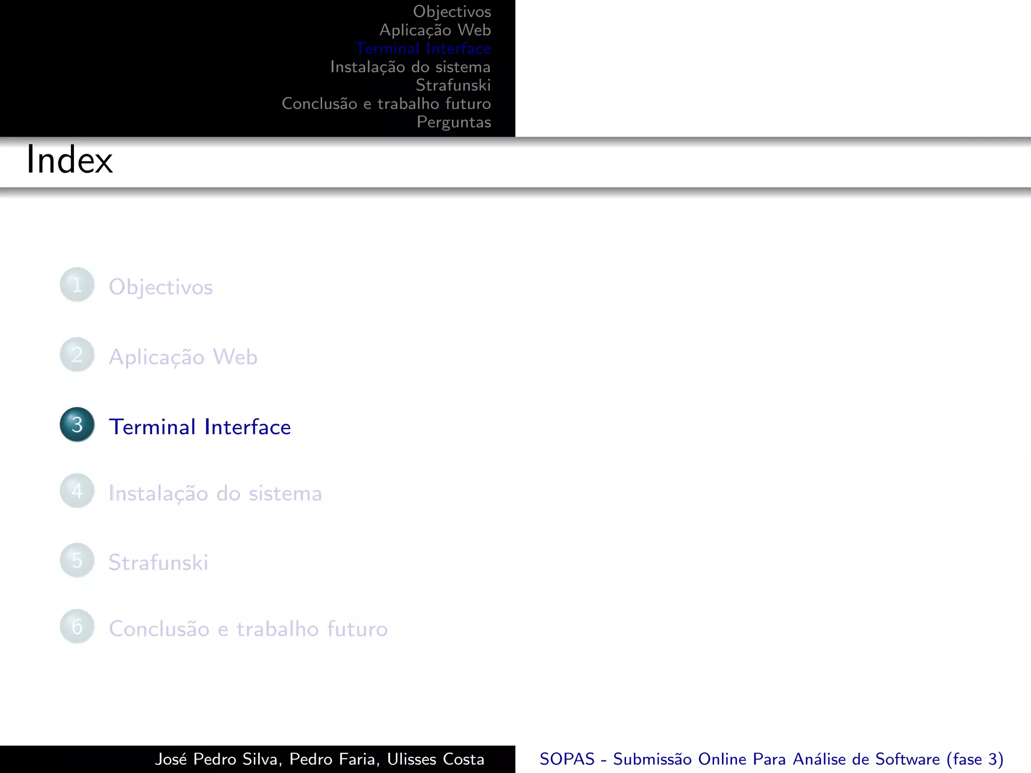 Objectivos
                                       Aplica¸˜o Web
                                             ca
                                   Terminal Interface
                                Instala¸˜o do sistema
                                       ca
                                            Strafunski
                          Conclus˜o e trabalho futuro
                                 a
                                            Perguntas

Index

  1   Objectivos

  2   Aplica¸˜o Web
            ca

  3   Terminal Interface

  4   Instala¸˜o do sistema
             ca

  5   Strafunski

  6   Conclus˜o e trabalho futuro
             a




          Jos´ Pedro Silva, Pedro Faria, Ulisses Costa
             e                                           SOPAS - Submiss˜o Online Para An´lise de Software (fase 3)
                                                                        a                a
 