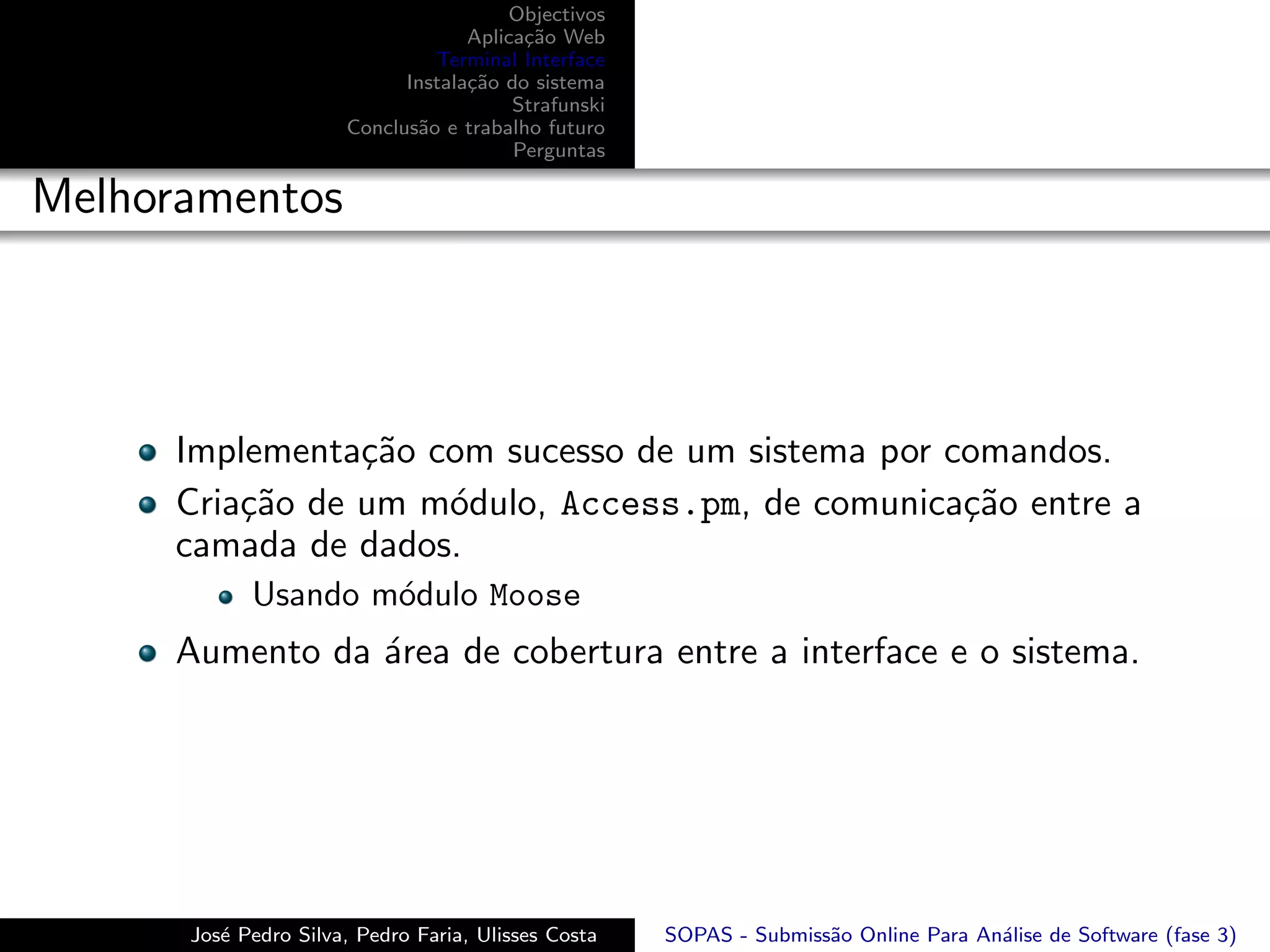 Objectivos
                                   Aplica¸˜o Web
                                         ca
                               Terminal Interface
                            Instala¸˜o do sistema
                                   ca
                                        Strafunski
                      Conclus˜o e trabalho futuro
                             a
                                        Perguntas

Melhoramentos



      Implementa¸˜o com sucesso de um sistema por comandos.
                 ca
      Cria¸˜o de um m´dulo, Access.pm, de comunica¸˜o entre a
          ca         o                             ca
      camada de dados.
            Usando m´dulo Moose
                    o
      Aumento da ´rea de cobertura entre a interface e o sistema.
                 a




      Jos´ Pedro Silva, Pedro Faria, Ulisses Costa
         e                                           SOPAS - Submiss˜o Online Para An´lise de Software (fase 3)
                                                                    a                a
 