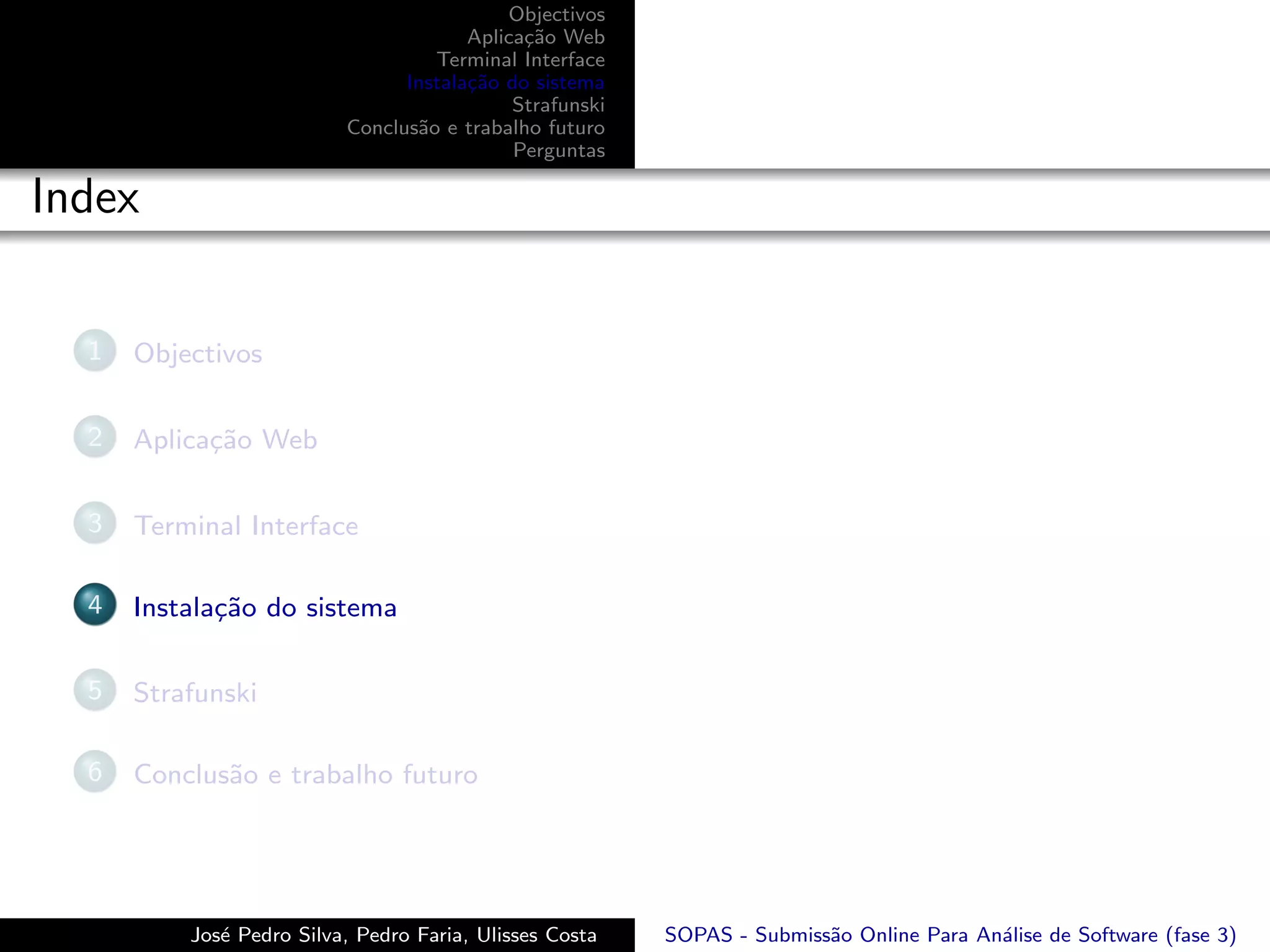 Objectivos
                                       Aplica¸˜o Web
                                             ca
                                   Terminal Interface
                                Instala¸˜o do sistema
                                       ca
                                            Strafunski
                          Conclus˜o e trabalho futuro
                                 a
                                            Perguntas

Index

  1   Objectivos

  2   Aplica¸˜o Web
            ca

  3   Terminal Interface

  4   Instala¸˜o do sistema
             ca

  5   Strafunski

  6   Conclus˜o e trabalho futuro
             a




          Jos´ Pedro Silva, Pedro Faria, Ulisses Costa
             e                                           SOPAS - Submiss˜o Online Para An´lise de Software (fase 3)
                                                                        a                a
 
