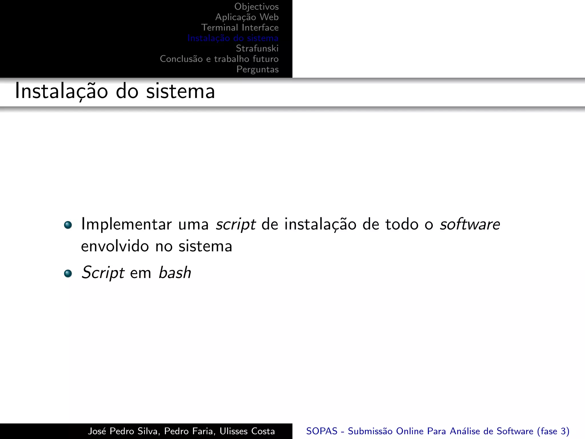 Objectivos
                                    Aplica¸˜o Web
                                          ca
                                Terminal Interface
                             Instala¸˜o do sistema
                                    ca
                                         Strafunski
                       Conclus˜o e trabalho futuro
                              a
                                         Perguntas

Instala¸˜o do sistema
       ca




      Implementar uma script de instala¸˜o de todo o software
                                       ca
      envolvido no sistema
      Script em bash




       Jos´ Pedro Silva, Pedro Faria, Ulisses Costa
          e                                           SOPAS - Submiss˜o Online Para An´lise de Software (fase 3)
                                                                     a                a
 