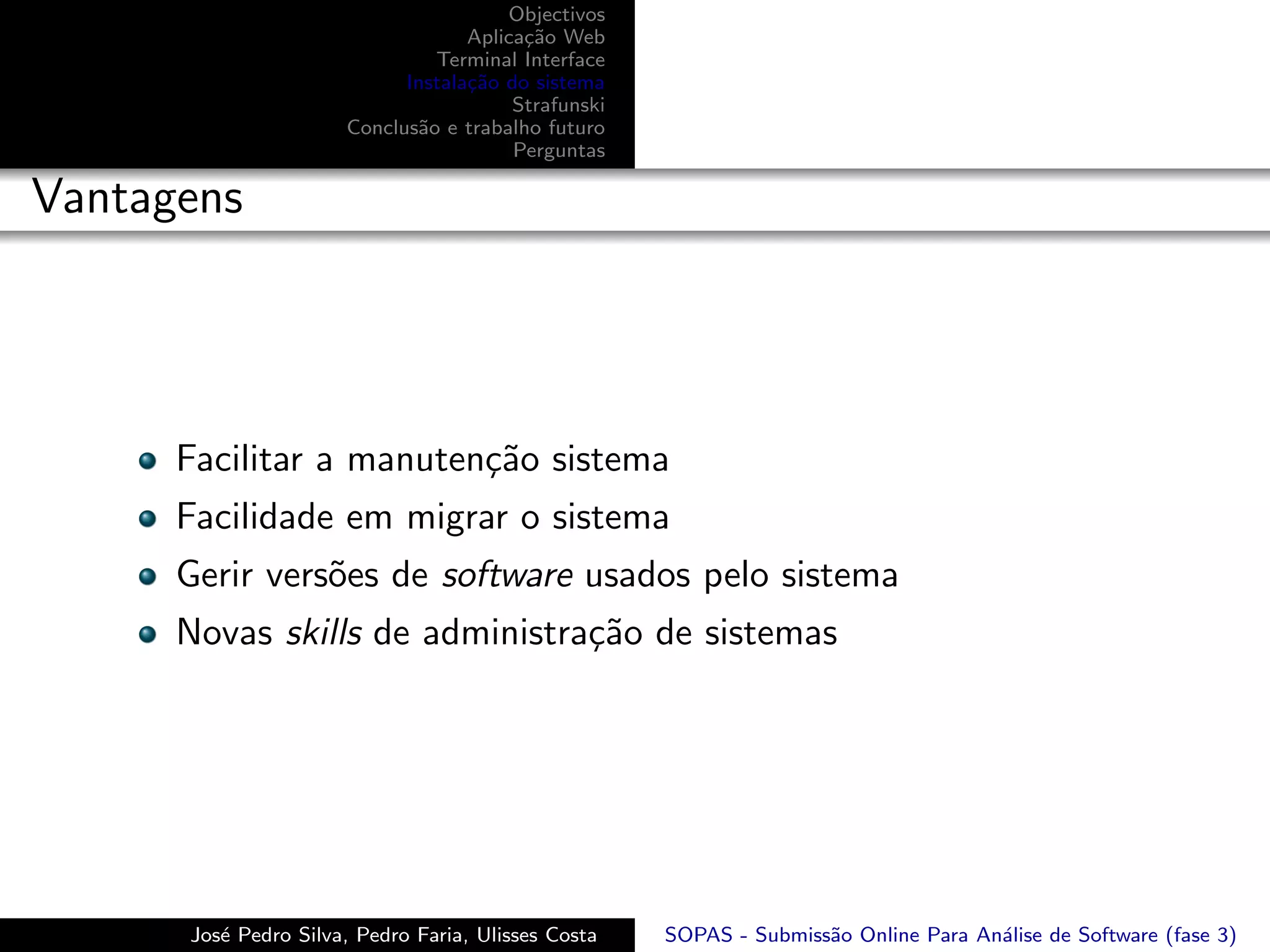 Objectivos
                                   Aplica¸˜o Web
                                         ca
                               Terminal Interface
                            Instala¸˜o do sistema
                                   ca
                                        Strafunski
                      Conclus˜o e trabalho futuro
                             a
                                        Perguntas

Vantagens




      Facilitar a manuten¸˜o sistema
                         ca
      Facilidade em migrar o sistema
      Gerir vers˜es de software usados pelo sistema
                o
      Novas skills de administra¸˜o de sistemas
                                ca




      Jos´ Pedro Silva, Pedro Faria, Ulisses Costa
         e                                           SOPAS - Submiss˜o Online Para An´lise de Software (fase 3)
                                                                    a                a
 