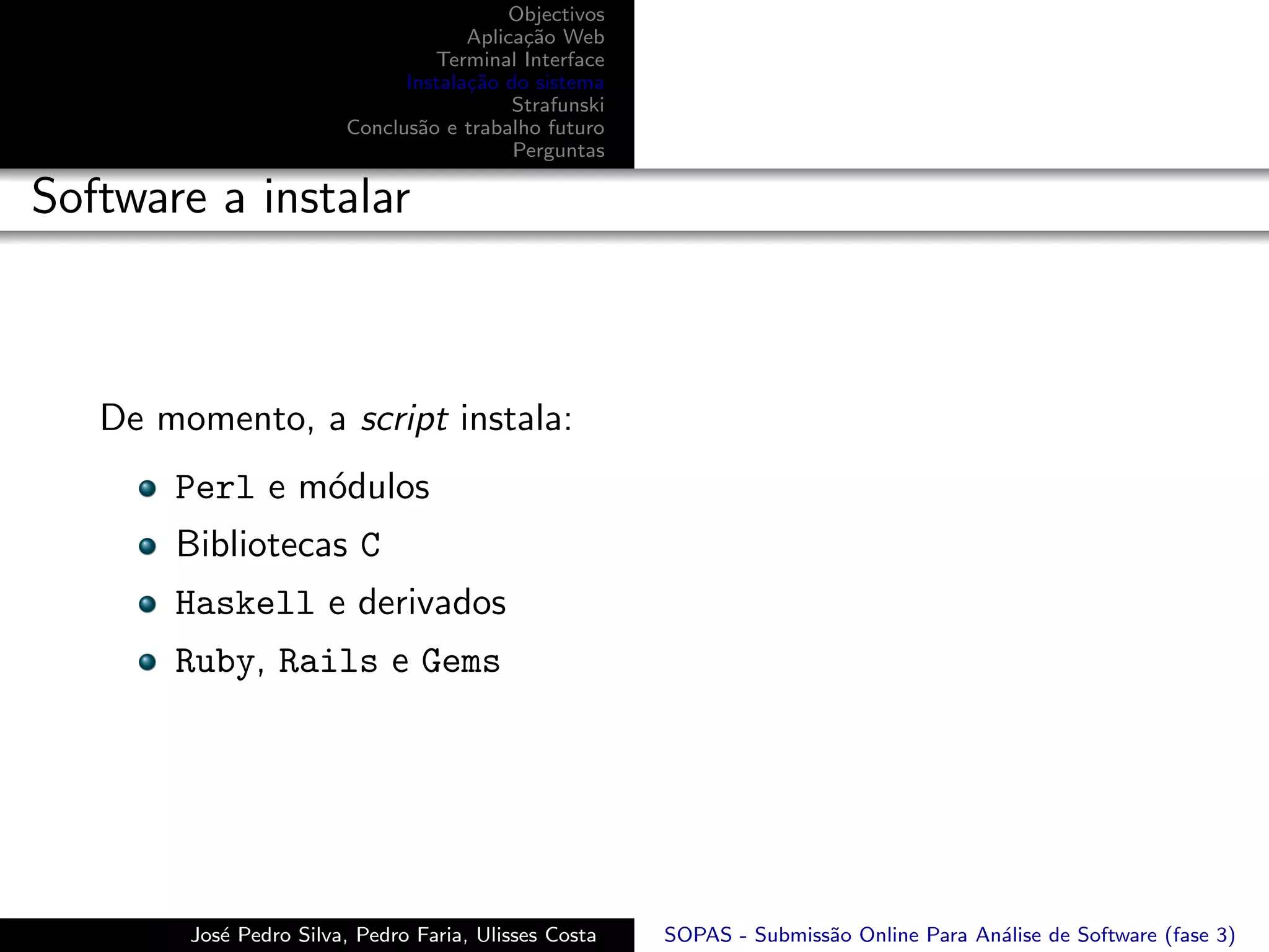 Objectivos
                                     Aplica¸˜o Web
                                           ca
                                 Terminal Interface
                              Instala¸˜o do sistema
                                     ca
                                          Strafunski
                        Conclus˜o e trabalho futuro
                               a
                                          Perguntas

Software a instalar



   De momento, a script instala:
       Perl e m´dulos
               o
       Bibliotecas C
       Haskell e derivados
       Ruby, Rails e Gems




        Jos´ Pedro Silva, Pedro Faria, Ulisses Costa
           e                                           SOPAS - Submiss˜o Online Para An´lise de Software (fase 3)
                                                                      a                a
 