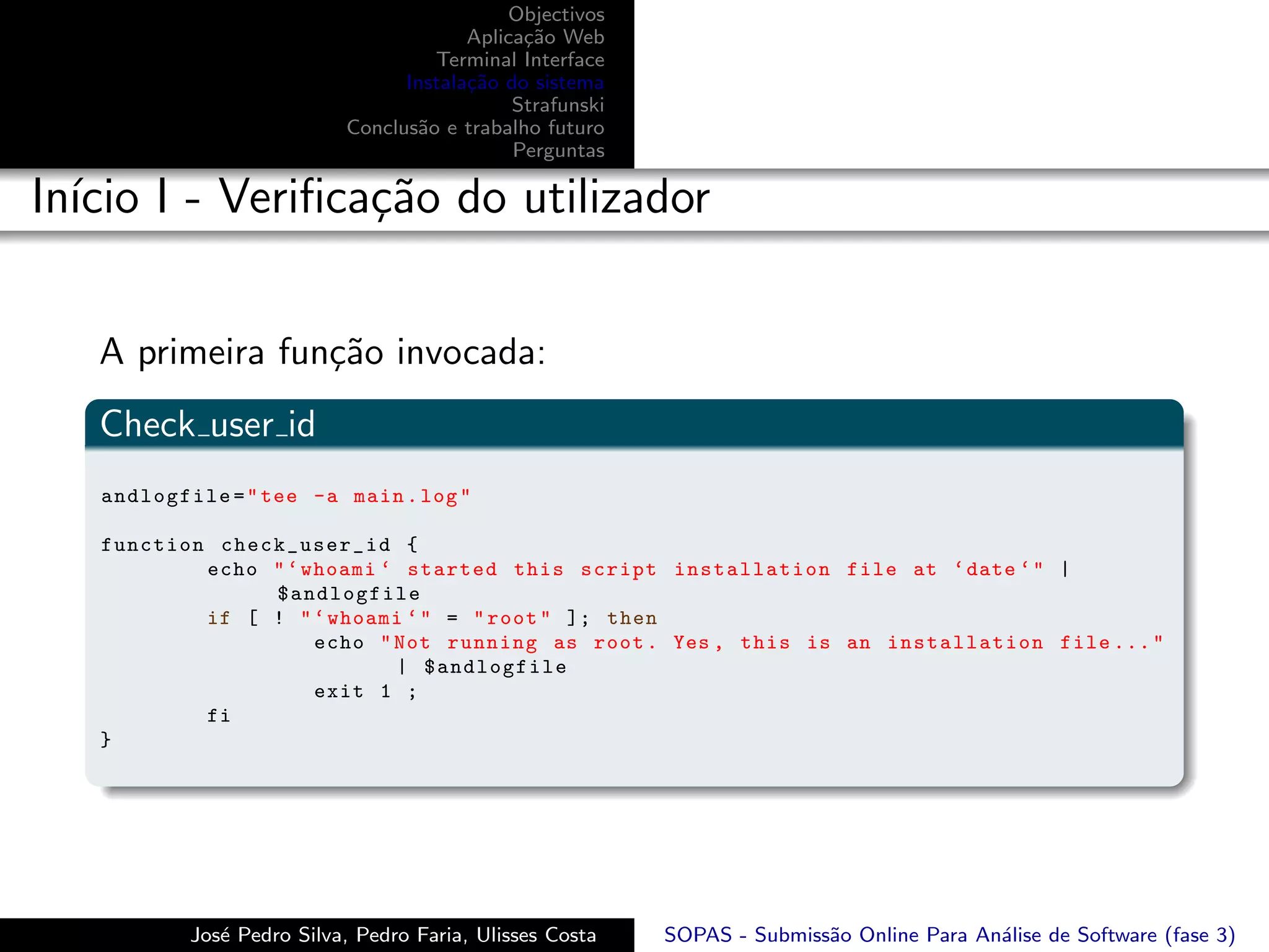 Objectivos
                                        Aplica¸˜o Web
                                              ca
                                    Terminal Interface
                                 Instala¸˜o do sistema
                                        ca
                                             Strafunski
                           Conclus˜o e trabalho futuro
                                  a
                                             Perguntas

In´ I - Veriﬁca¸˜o do utilizador
  ıcio         ca


   A primeira fun¸˜o invocada:
                 ca
   Check user id
   andlogfile = " tee -a main . log "

   function check_user_id {
           echo " ‘ whoami ‘ started this script installation file at ‘ date ‘ " |
                $andlogfile
           if [ ! " ‘ whoami ‘ " = " root " ]; then
                     echo " Not running as root . Yes , this is an installation file ... "
                            | $andlogfile
                     exit 1 ;
           fi
   }




           Jos´ Pedro Silva, Pedro Faria, Ulisses Costa
              e                                           SOPAS - Submiss˜o Online Para An´lise de Software (fase 3)
                                                                         a                a
 