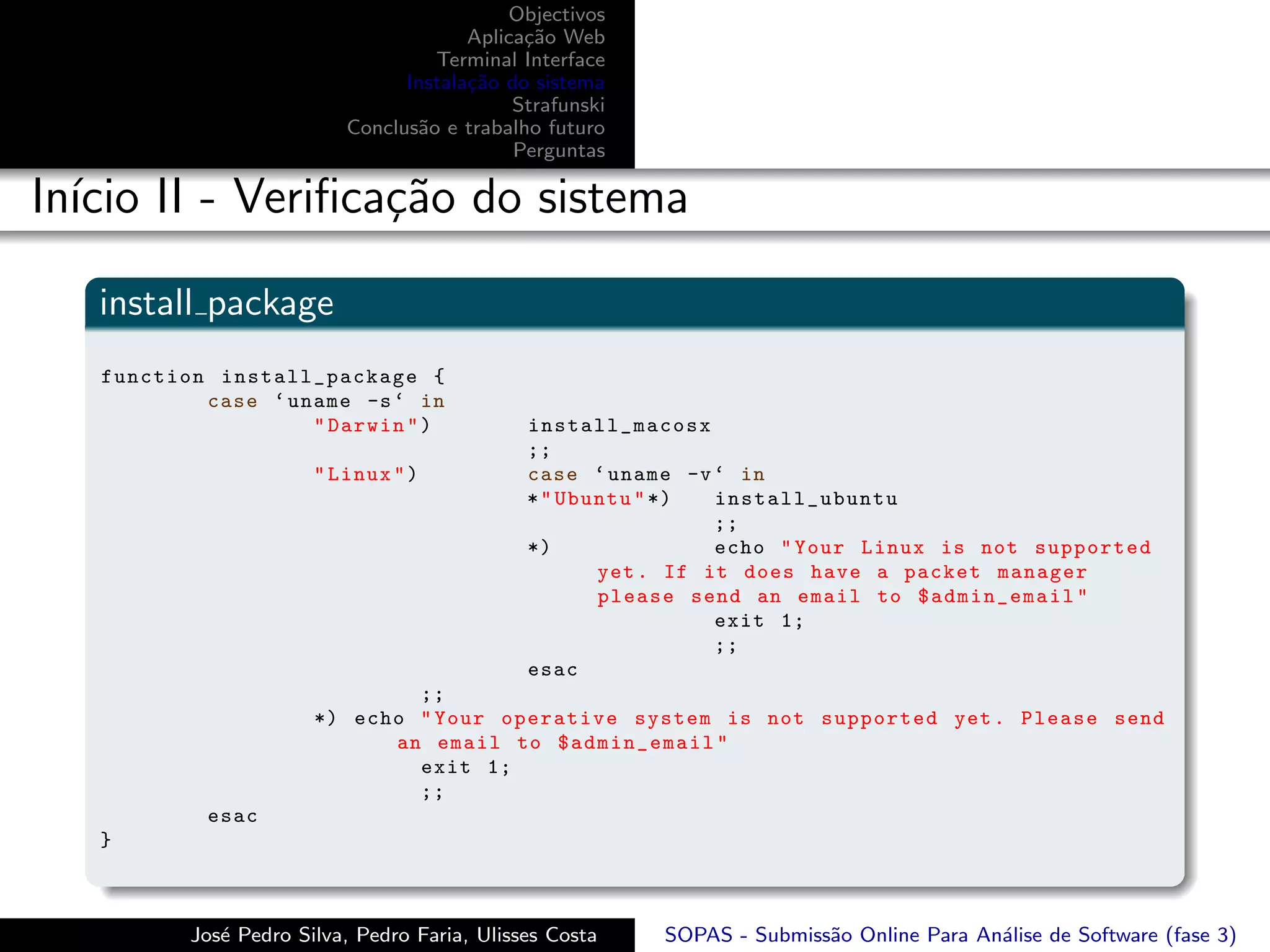 Objectivos
                                       Aplica¸˜o Web
                                             ca
                                   Terminal Interface
                                Instala¸˜o do sistema
                                       ca
                                            Strafunski
                          Conclus˜o e trabalho futuro
                                 a
                                            Perguntas

In´ II - Veriﬁca¸˜o do sistema
  ıcio          ca

   install package
   function install_package {
           case ‘ uname -s ‘ in
                    " Darwin " )              install_macosx
                                              ;;
                       " Linux " )            case ‘ uname -v ‘ in
                                              * " Ubuntu " *)  install_ubuntu
                                                               ;;
                                              *)               echo " Your Linux is not supported
                                                     yet . If it does have a packet manager
                                                     please send an email to $admin_email "
                                                               exit 1;
                                                               ;;
                                              esac
                               ;;
                       *) echo " Your operative system is not supported yet . Please send
                             an email to $admin_email "
                               exit 1;
                               ;;
           esac
   }



          Jos´ Pedro Silva, Pedro Faria, Ulisses Costa
             e                                           SOPAS - Submiss˜o Online Para An´lise de Software (fase 3)
                                                                        a                a
 
