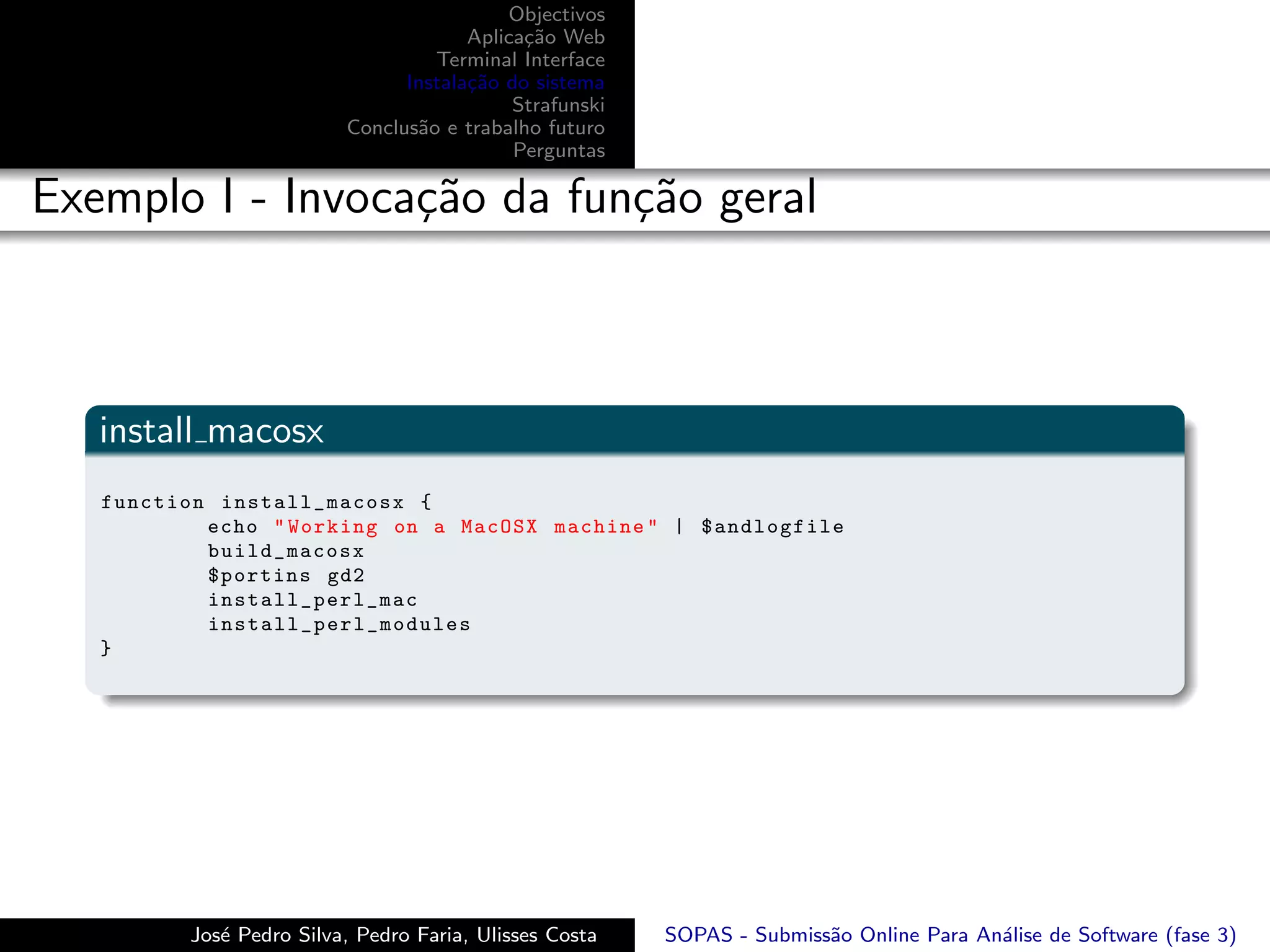 Objectivos
                                       Aplica¸˜o Web
                                             ca
                                   Terminal Interface
                                Instala¸˜o do sistema
                                       ca
                                            Strafunski
                          Conclus˜o e trabalho futuro
                                 a
                                            Perguntas

Exemplo I - Invoca¸˜o da fun¸˜o geral
                  ca        ca



   install macosx
   function install_macosx {
           echo " Working on a MacOSX machine " | $andlogfile
           build_macosx
           $portins gd2
           i nstall_perl_mac
           install_perl_modules
   }




          Jos´ Pedro Silva, Pedro Faria, Ulisses Costa
             e                                           SOPAS - Submiss˜o Online Para An´lise de Software (fase 3)
                                                                        a                a
 