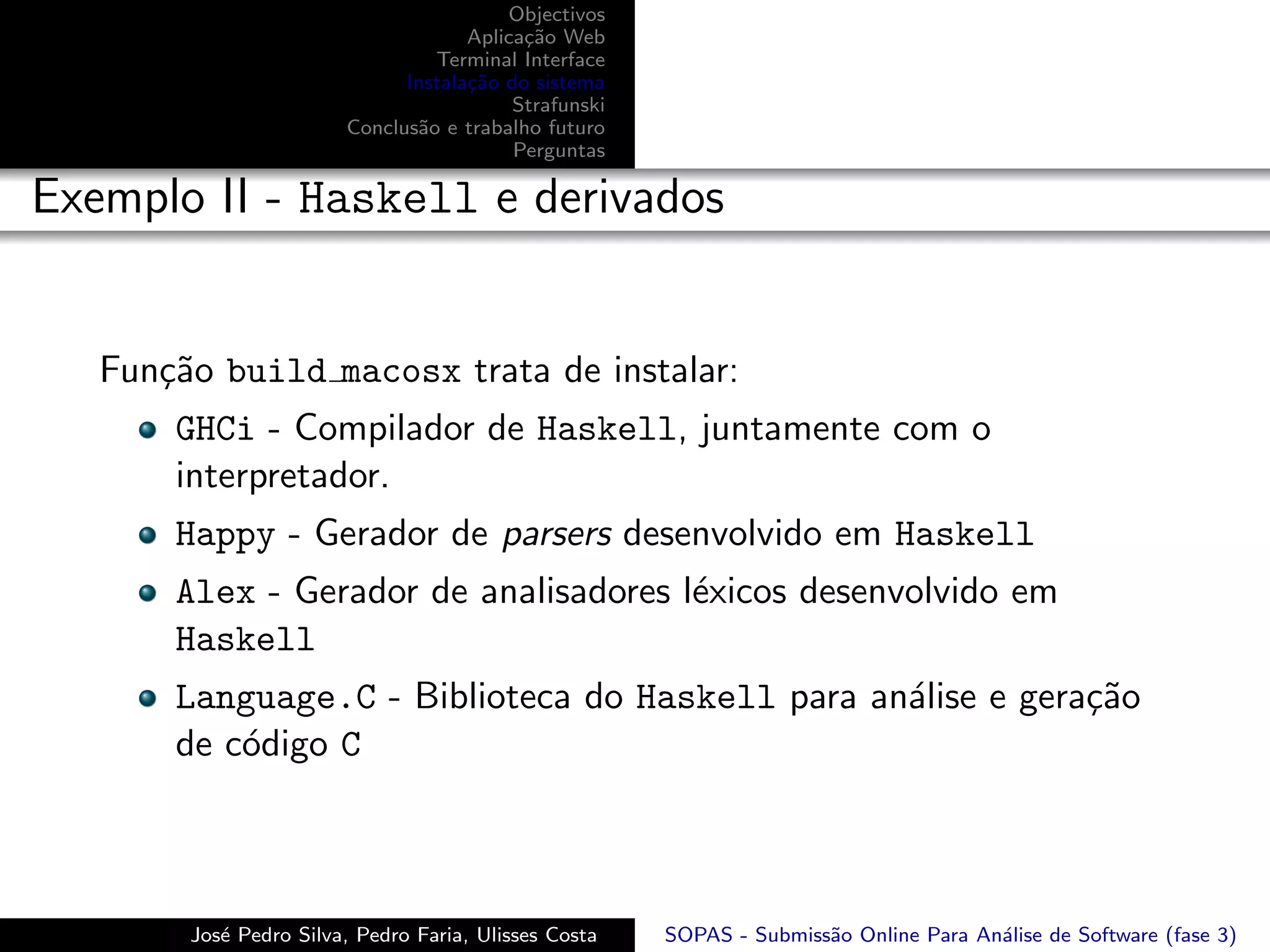 Objectivos
                                     Aplica¸˜o Web
                                           ca
                                 Terminal Interface
                              Instala¸˜o do sistema
                                     ca
                                          Strafunski
                        Conclus˜o e trabalho futuro
                               a
                                          Perguntas

Exemplo II - Haskell e derivados


   Fun¸˜o build macosx trata de instalar:
      ca
       GHCi - Compilador de Haskell, juntamente com o
       interpretador.
       Happy - Gerador de parsers desenvolvido em Haskell
       Alex - Gerador de analisadores l´xicos desenvolvido em
                                       e
       Haskell
       Language.C - Biblioteca do Haskell para an´lise e gera¸˜o
                                                 a           ca
       de c´digo C
           o



        Jos´ Pedro Silva, Pedro Faria, Ulisses Costa
           e                                           SOPAS - Submiss˜o Online Para An´lise de Software (fase 3)
                                                                      a                a
 
