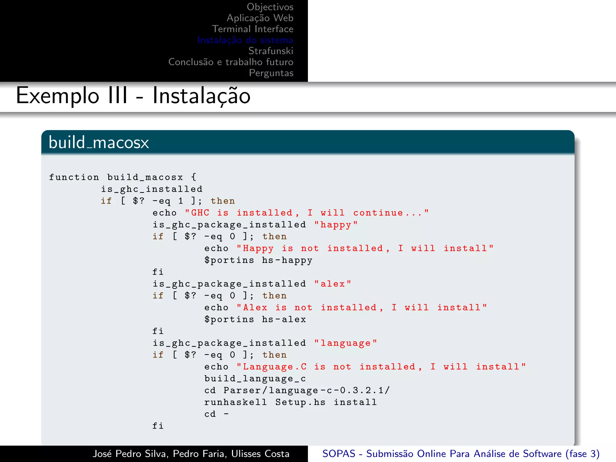 Objectivos
                                       Aplica¸˜o Web
                                             ca
                                   Terminal Interface
                                Instala¸˜o do sistema
                                       ca
                                            Strafunski
                          Conclus˜o e trabalho futuro
                                 a
                                            Perguntas

Exemplo III - Instala¸˜o
                     ca
   build macosx
   function build_macosx {
           i s_ghc_installed
           if [ $ ? - eq 1 ]; then
                    echo " GHC is installed , I will continue ... "
                    i s _ g h c _ p a c k a g e _ i n s t a l l e d " happy "
                    if [ $ ? - eq 0 ]; then
                                    echo " Happy is not installed , I will install "
                                    $portins hs - happy
                    fi
                    i s _ g h c _ p a c k a g e _ i n s t a l l e d " alex "
                    if [ $ ? - eq 0 ]; then
                                    echo " Alex is not installed , I will install "
                                    $portins hs - alex
                    fi
                    i s _ g h c _ p a c k a g e _ i n s t a l l e d " language "
                    if [ $ ? - eq 0 ]; then
                                    echo " Language . C is not installed , I will install "
                                    build_language_c
                                    cd Parser / language -c -0.3.2.1/
                                    runhaskell Setup . hs install
                                    cd -
                    fi

          Jos´ Pedro Silva, Pedro Faria, Ulisses Costa
             e                                           SOPAS - Submiss˜o Online Para An´lise de Software (fase 3)
                                                                        a                a
 