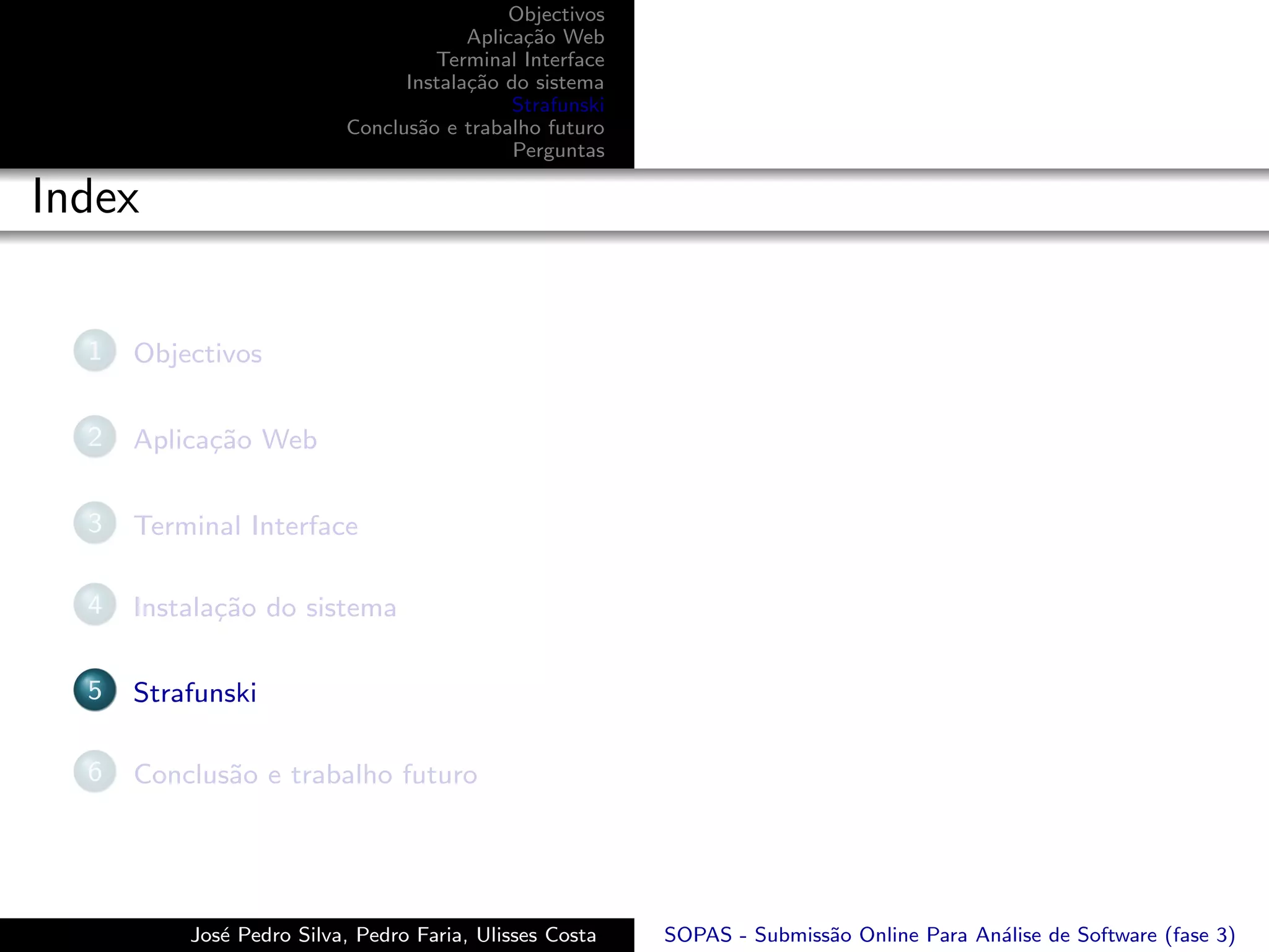 Objectivos
                                       Aplica¸˜o Web
                                             ca
                                   Terminal Interface
                                Instala¸˜o do sistema
                                       ca
                                            Strafunski
                          Conclus˜o e trabalho futuro
                                 a
                                            Perguntas

Index

  1   Objectivos

  2   Aplica¸˜o Web
            ca

  3   Terminal Interface

  4   Instala¸˜o do sistema
             ca

  5   Strafunski

  6   Conclus˜o e trabalho futuro
             a




          Jos´ Pedro Silva, Pedro Faria, Ulisses Costa
             e                                           SOPAS - Submiss˜o Online Para An´lise de Software (fase 3)
                                                                        a                a
 