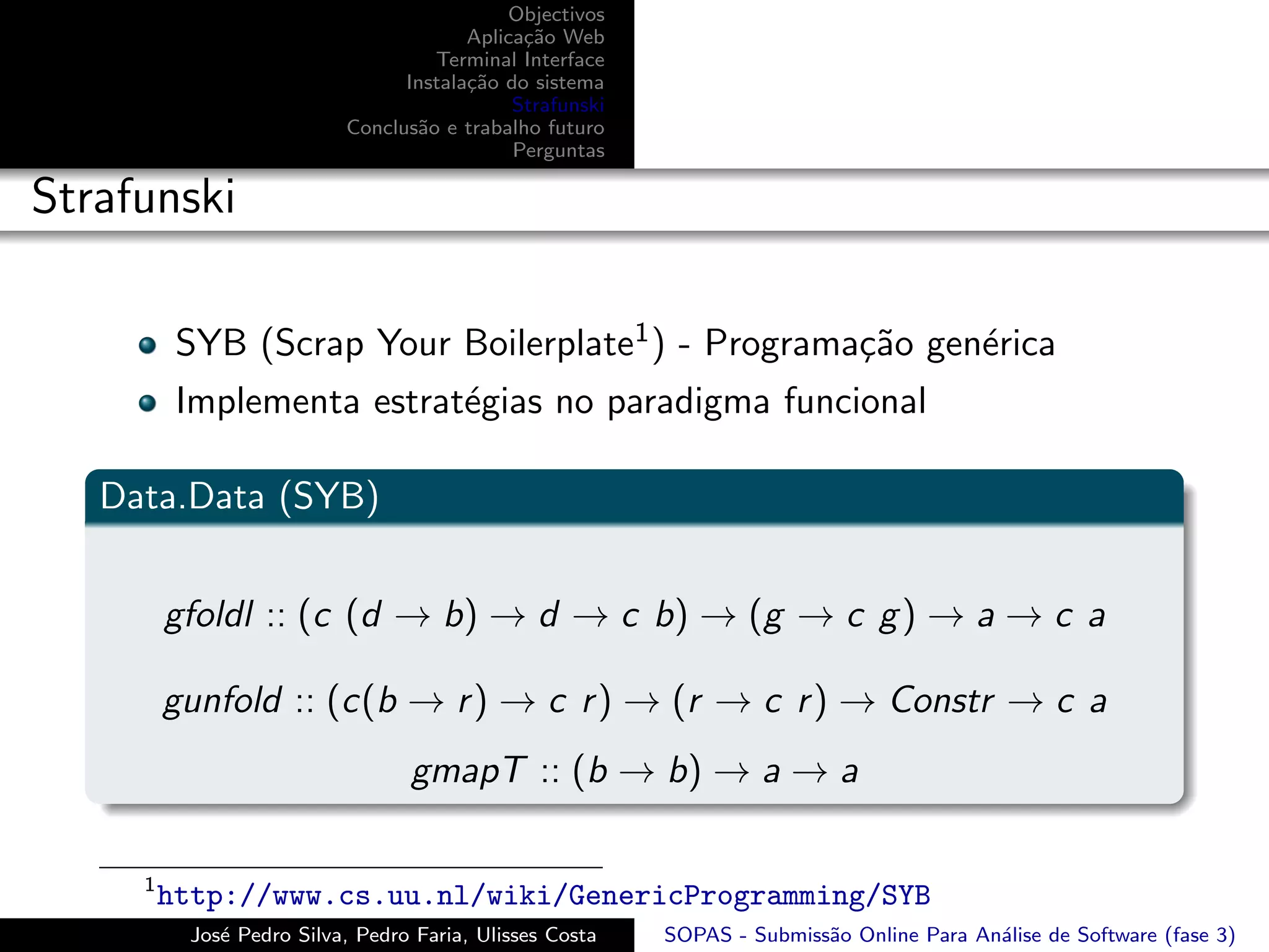 Objectivos
                                       Aplica¸˜o Web
                                             ca
                                   Terminal Interface
                                Instala¸˜o do sistema
                                       ca
                                            Strafunski
                          Conclus˜o e trabalho futuro
                                 a
                                            Perguntas

Strafunski

          SYB (Scrap Your Boilerplate1 ) - Programa¸˜o gen´rica
                                                   ca     e
          Implementa estrat´gias no paradigma funcional
                           e

   Data.Data (SYB)


         gfoldl :: (c (d → b) → d → c b) → (g → c g ) → a → c a

         gunfold :: (c(b → r ) → c r ) → (r → c r ) → Constr → c a
                                 gmapT :: (b → b) → a → a

     1
         http://www.cs.uu.nl/wiki/GenericProgramming/SYB
          Jos´ Pedro Silva, Pedro Faria, Ulisses Costa
             e                                           SOPAS - Submiss˜o Online Para An´lise de Software (fase 3)
                                                                        a                a
 