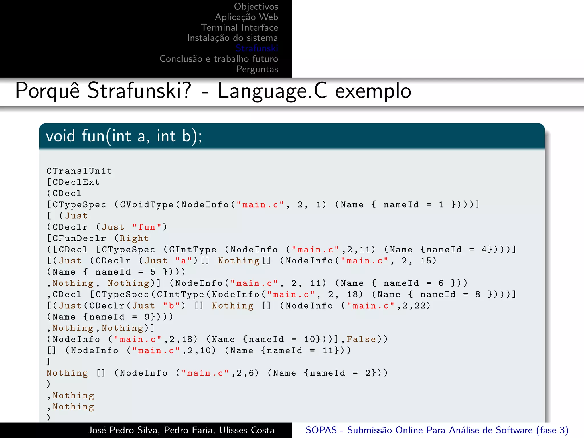 Objectivos
                                        Aplica¸˜o Web
                                              ca
                                    Terminal Interface
                                 Instala¸˜o do sistema
                                        ca
                                             Strafunski
                           Conclus˜o e trabalho futuro
                                  a
                                             Perguntas

Porquˆ Strafunski? - Language.C exemplo
     e
   void fun(int a, int b);
   CTranslUnit
   [ CDeclExt
   ( CDecl
   [ CTypeSpec ( CVoidType ( NodeInfo ( " main . c " , 2 , 1) ( Name { nameId = 1 }) ) ) ]
   [ ( Just
   ( CDeclr ( Just " fun " )
   [ CFunDeclr ( Right
   ([ CDecl [ CTypeSpec ( CIntType ( NodeInfo ( " main . c " ,2 ,11) ( Name { nameId = 4}) ) ) ]
   [( Just ( CDeclr ( Just " a " ) [] Nothing [] ( NodeInfo ( " main . c " , 2 , 15)
   ( Name { nameId = 5 }) ) )
   , Nothing , Nothing ) ] ( NodeInfo ( " main . c " , 2 , 11) ( Name { nameId = 6 }) )
   , CDecl [ CTypeSpec ( CIntType ( NodeInfo ( " main . c " , 2 , 18) ( Name { nameId = 8 }) ) ) ]
   [( Just ( CDeclr ( Just " b " ) [] Nothing [] ( NodeInfo ( " main . c " ,2 ,22)
   ( Name { nameId = 9}) ) )
   , Nothing , Nothing ) ]
   ( NodeInfo ( " main . c " ,2 ,18) ( Name { nameId = 10}) ) ] , False ) )
   [] ( NodeInfo ( " main . c " ,2 ,10) ( Name { nameId = 11}) )
   ]
   Nothing [] ( NodeInfo ( " main . c " ,2 ,6) ( Name { nameId = 2}) )
   )
   , Nothing
   , Nothing
   )
   ] ( NodeInfo ( " main . c " ,2 ,1) ( Name { nameId = SOPAS - ]
            Jos´ Pedro Silva, Pedro Faria, Ulisses Costa
               e                                           12}) ) ) Submiss˜o Online Para An´lise de Software (fase 3)
                                                                           a                a
 