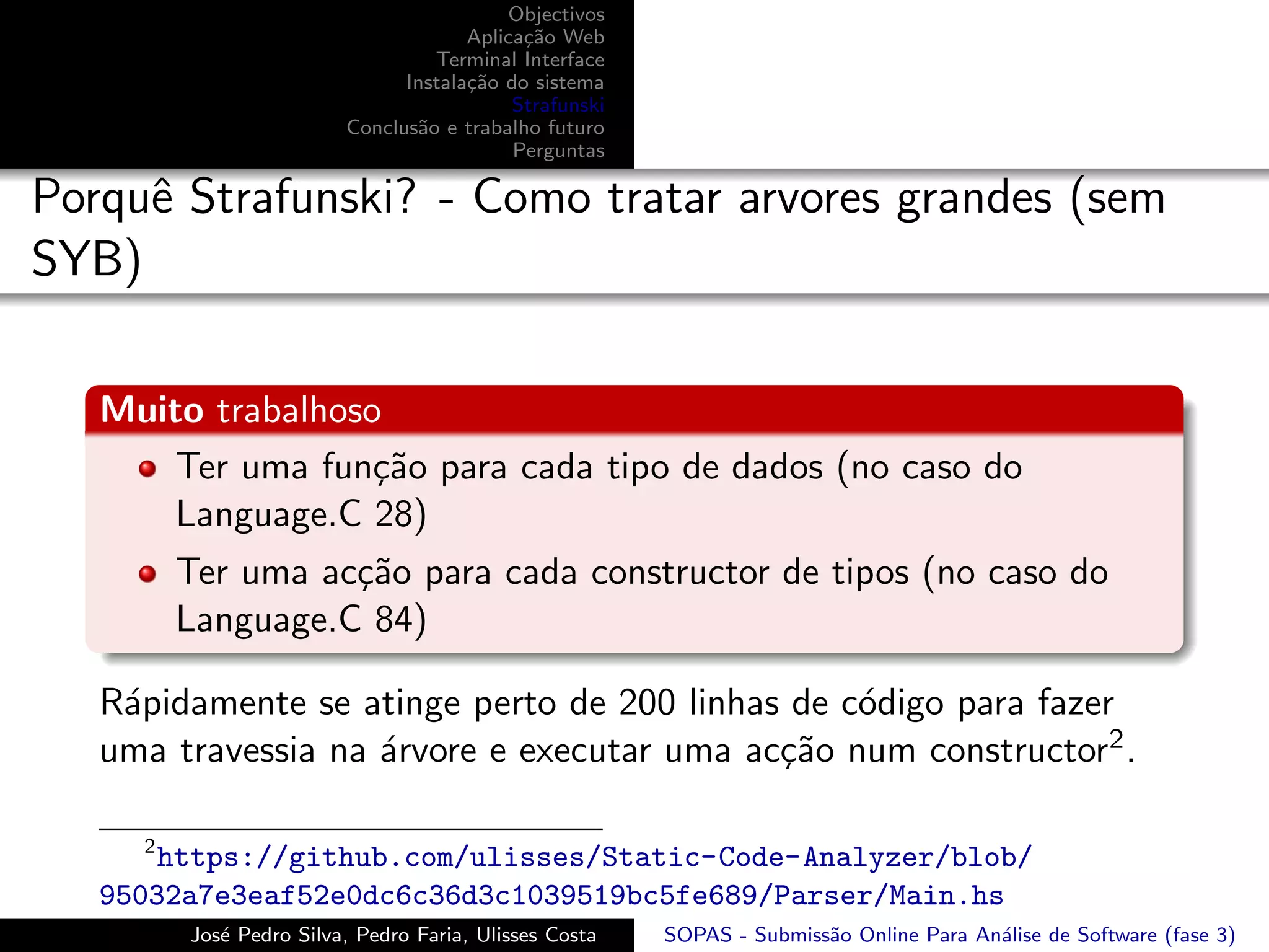 Objectivos
                                      Aplica¸˜o Web
                                            ca
                                  Terminal Interface
                               Instala¸˜o do sistema
                                      ca
                                           Strafunski
                         Conclus˜o e trabalho futuro
                                a
                                           Perguntas

Porquˆ Strafunski? - Como tratar arvores grandes (sem
     e
SYB)

   Muito trabalhoso
       Ter uma fun¸˜o para cada tipo de dados (no caso do
                   ca
       Language.C 28)
         Ter uma ac¸˜o para cada constructor de tipos (no caso do
                   ca
         Language.C 84)

   R´pidamente se atinge perto de 200 linhas de c´digo para fazer
    a                                            o
   uma travessia na ´rvore e executar uma ac¸˜o num constructor2 .
                    a                       ca

     2
       https://github.com/ulisses/Static-Code-Analyzer/blob/
   95032a7e3eaf52e0dc6c36d3c1039519bc5fe689/Parser/Main.hs
         Jos´ Pedro Silva, Pedro Faria, Ulisses Costa
            e                                           SOPAS - Submiss˜o Online Para An´lise de Software (fase 3)
                                                                       a                a
 