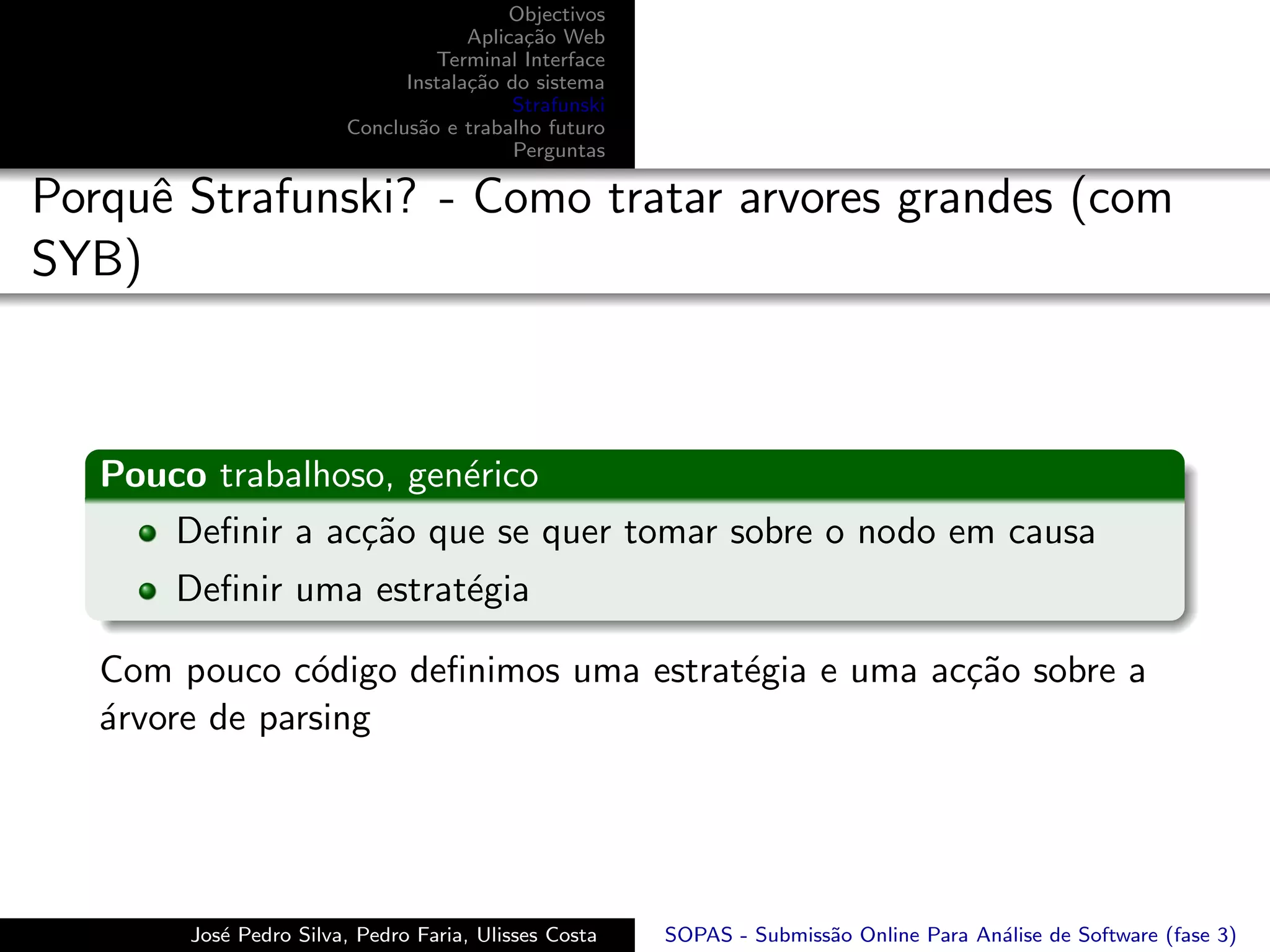 Objectivos
                                     Aplica¸˜o Web
                                           ca
                                 Terminal Interface
                              Instala¸˜o do sistema
                                     ca
                                          Strafunski
                        Conclus˜o e trabalho futuro
                               a
                                          Perguntas

Porquˆ Strafunski? - Como tratar arvores grandes (com
     e
SYB)



   Pouco trabalhoso, gen´rico
                        e
      Deﬁnir a ac¸˜o que se quer tomar sobre o nodo em causa
                  ca
       Deﬁnir uma estrat´gia
                        e

   Com pouco c´digo deﬁnimos uma estrat´gia e uma ac¸˜o sobre a
                o                      e            ca
   ´rvore de parsing
   a




        Jos´ Pedro Silva, Pedro Faria, Ulisses Costa
           e                                           SOPAS - Submiss˜o Online Para An´lise de Software (fase 3)
                                                                      a                a
 
