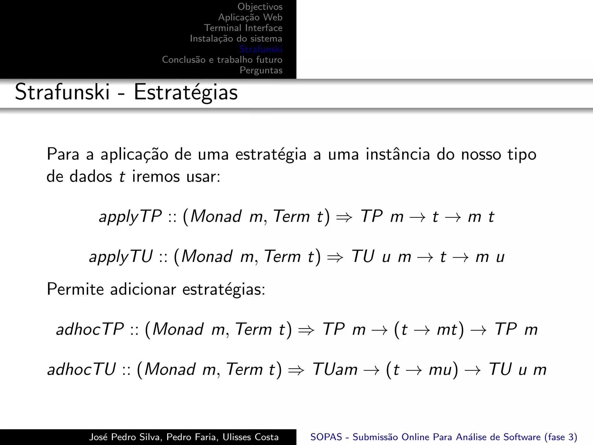 Objectivos
                                     Aplica¸˜o Web
                                           ca
                                 Terminal Interface
                              Instala¸˜o do sistema
                                     ca
                                          Strafunski
                        Conclus˜o e trabalho futuro
                               a
                                          Perguntas

Strafunski - Estrat´gias
                   e

   Para a aplica¸˜o de uma estrat´gia a uma instˆncia do nosso tipo
                ca               e              a
   de dados t iremos usar:

          applyTP :: (Monad m, Term t) ⇒ TP m → t → m t

        applyTU :: (Monad m, Term t) ⇒ TU u m → t → m u
   Permite adicionar estrat´gias:
                           e

    adhocTP :: (Monad m, Term t) ⇒ TP m → (t → mt) → TP m

   adhocTU :: (Monad m, Term t) ⇒ TUam → (t → mu) → TU u m


        Jos´ Pedro Silva, Pedro Faria, Ulisses Costa
           e                                           SOPAS - Submiss˜o Online Para An´lise de Software (fase 3)
                                                                      a                a
 