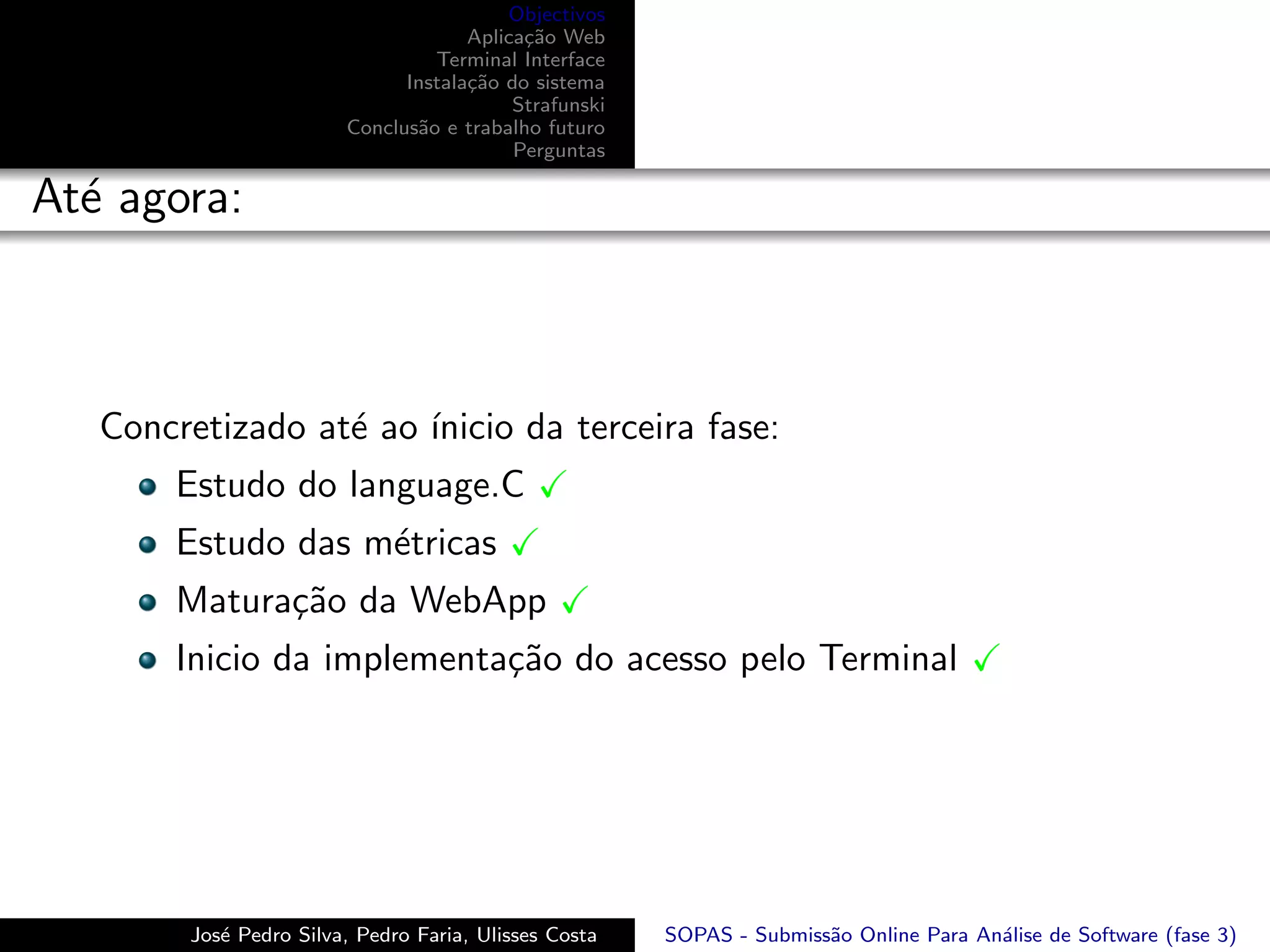 Objectivos
                                     Aplica¸˜o Web
                                           ca
                                 Terminal Interface
                              Instala¸˜o do sistema
                                     ca
                                          Strafunski
                        Conclus˜o e trabalho futuro
                               a
                                          Perguntas

At´ agora:
  e



   Concretizado at´ ao ´
                  e    ınicio da terceira fase:
       Estudo do language.C
       Estudo das m´tricas
                   e
       Matura¸˜o da WebApp
             ca
       Inicio da implementa¸˜o do acesso pelo Terminal
                           ca




        Jos´ Pedro Silva, Pedro Faria, Ulisses Costa
           e                                           SOPAS - Submiss˜o Online Para An´lise de Software (fase 3)
                                                                      a                a
 