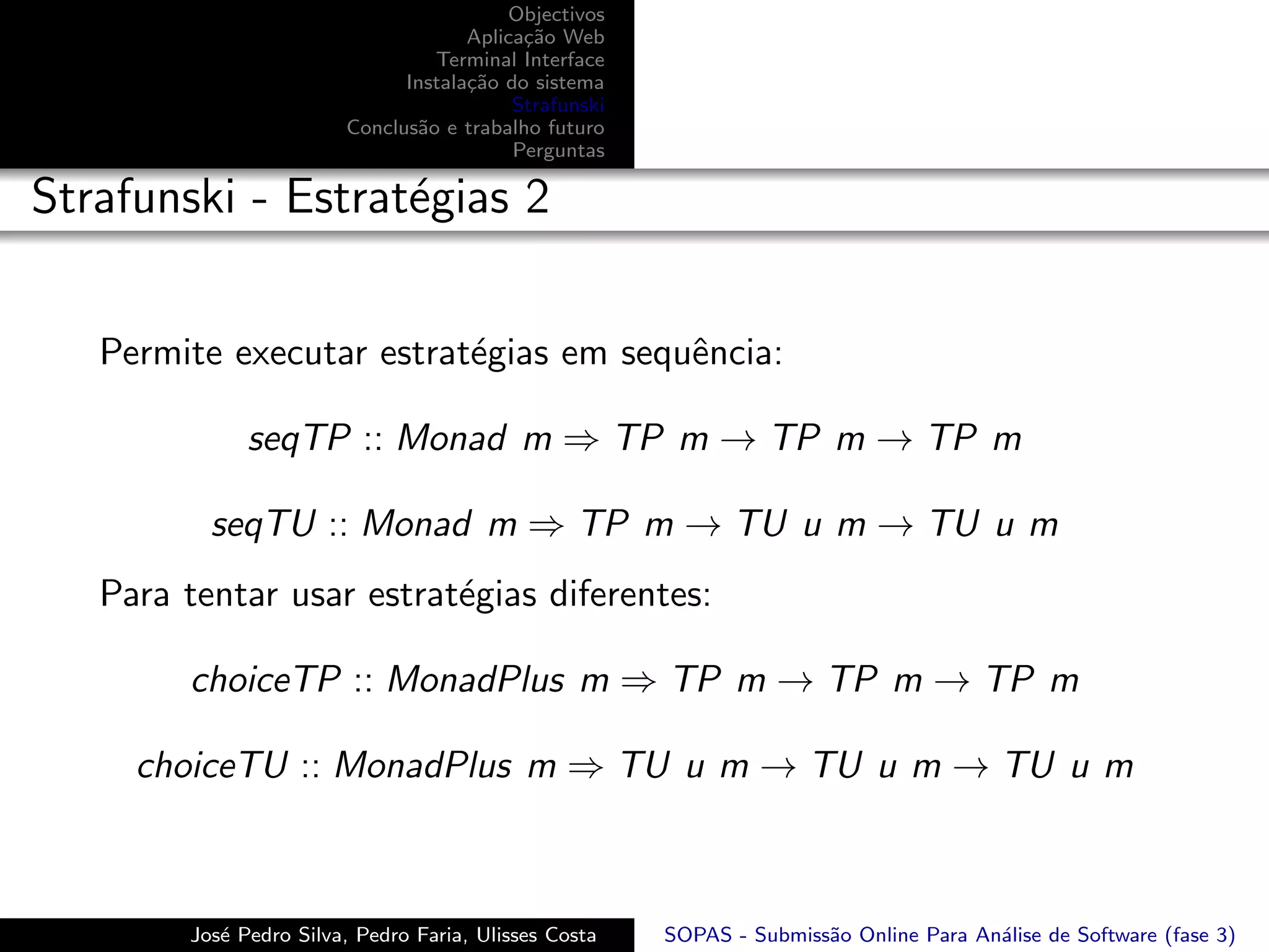 Objectivos
                                     Aplica¸˜o Web
                                           ca
                                 Terminal Interface
                              Instala¸˜o do sistema
                                     ca
                                          Strafunski
                        Conclus˜o e trabalho futuro
                               a
                                          Perguntas

Strafunski - Estrat´gias 2
                   e


   Permite executar estrat´gias em sequˆncia:
                          e            e

              seqTP :: Monad m ⇒ TP m → TP m → TP m

          seqTU :: Monad m ⇒ TP m → TU u m → TU u m
   Para tentar usar estrat´gias diferentes:
                          e

        choiceTP :: MonadPlus m ⇒ TP m → TP m → TP m

     choiceTU :: MonadPlus m ⇒ TU u m → TU u m → TU u m



        Jos´ Pedro Silva, Pedro Faria, Ulisses Costa
           e                                           SOPAS - Submiss˜o Online Para An´lise de Software (fase 3)
                                                                      a                a
 