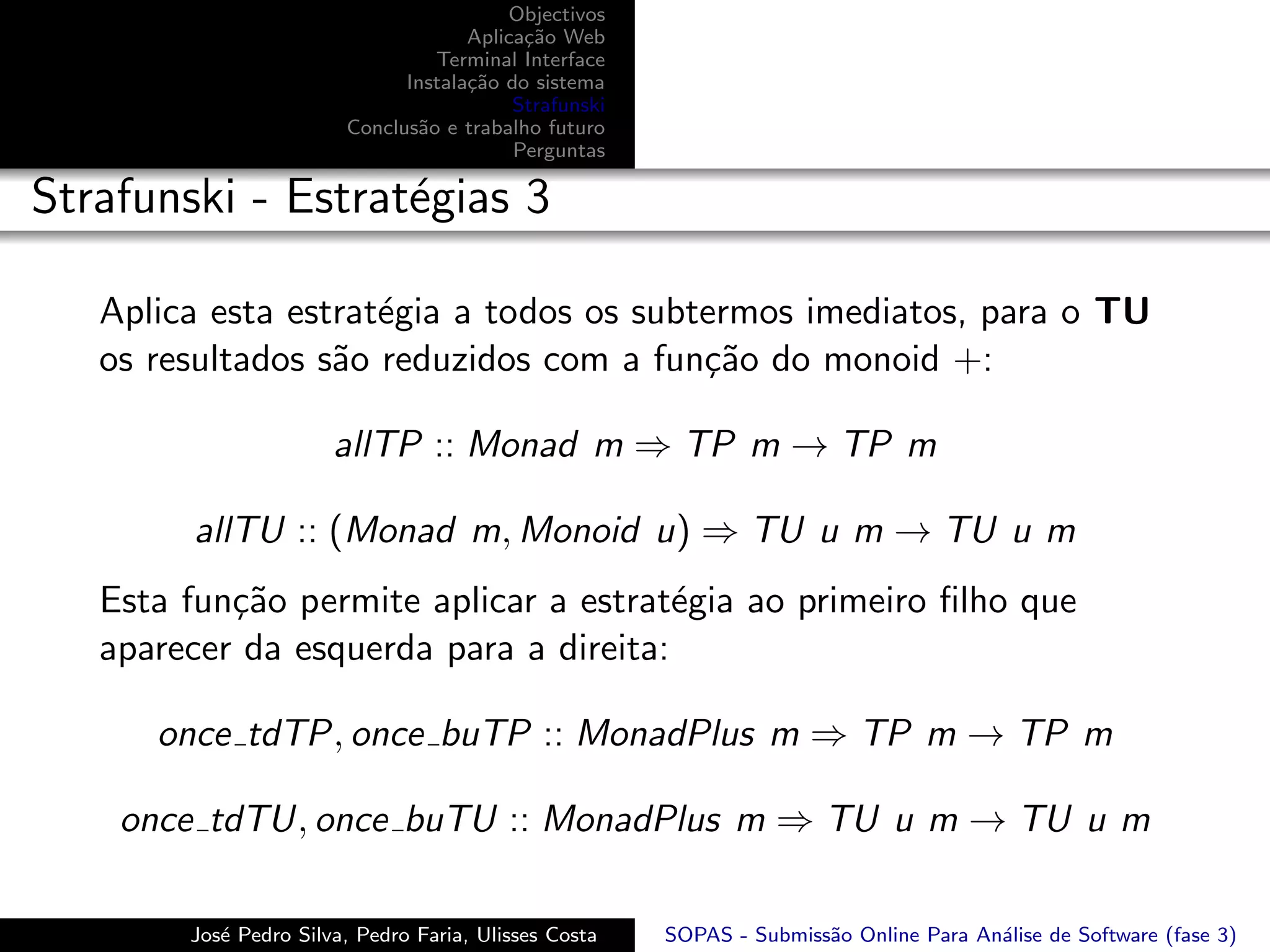 Objectivos
                                     Aplica¸˜o Web
                                           ca
                                 Terminal Interface
                              Instala¸˜o do sistema
                                     ca
                                          Strafunski
                        Conclus˜o e trabalho futuro
                               a
                                          Perguntas

Strafunski - Estrat´gias 3
                   e

   Aplica esta estrat´gia a todos os subtermos imediatos, para o TU
                     e
   os resultados s˜o reduzidos com a fun¸˜o do monoid +:
                  a                      ca

                       allTP :: Monad m ⇒ TP m → TP m

        allTU :: (Monad m, Monoid u) ⇒ TU u m → TU u m
   Esta fun¸˜o permite aplicar a estrat´gia ao primeiro ﬁlho que
           ca                           e
   aparecer da esquerda para a direita:

      once tdTP, once buTP :: MonadPlus m ⇒ TP m → TP m

    once tdTU, once buTU :: MonadPlus m ⇒ TU u m → TU u m

        Jos´ Pedro Silva, Pedro Faria, Ulisses Costa
           e                                           SOPAS - Submiss˜o Online Para An´lise de Software (fase 3)
                                                                      a                a
 