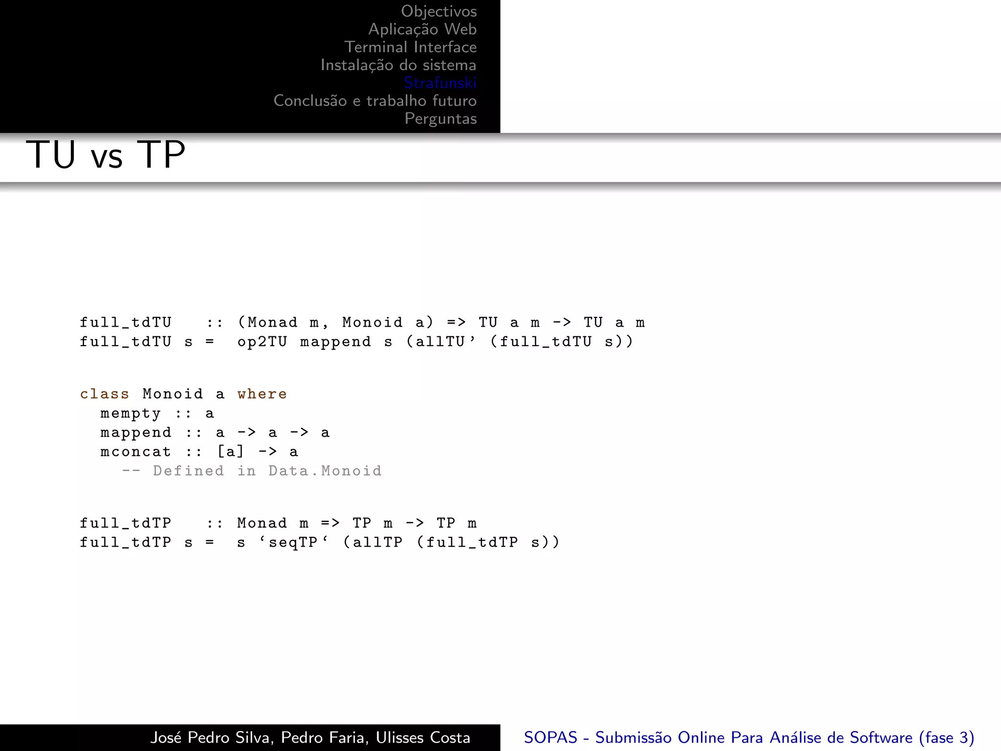 Objectivos
                                      Aplica¸˜o Web
                                            ca
                                  Terminal Interface
                               Instala¸˜o do sistema
                                      ca
                                           Strafunski
                         Conclus˜o e trabalho futuro
                                a
                                           Perguntas

TU vs TP



  full_tdTU   :: ( Monad m , Monoid a ) = > TU a m -> TU a m
  full_tdTU s = op2TU mappend s ( allTU ’ ( full_tdTU s ) )


  class Monoid a where
    mempty :: a
    mappend :: a -> a -> a
    mconcat :: [ a ] -> a
      -- Defined in Data . Monoid


  full_tdTP   :: Monad m = > TP m -> TP m
  full_tdTP s = s ‘ seqTP ‘ ( allTP ( full_tdTP s ) )




         Jos´ Pedro Silva, Pedro Faria, Ulisses Costa
            e                                           SOPAS - Submiss˜o Online Para An´lise de Software (fase 3)
                                                                       a                a
 