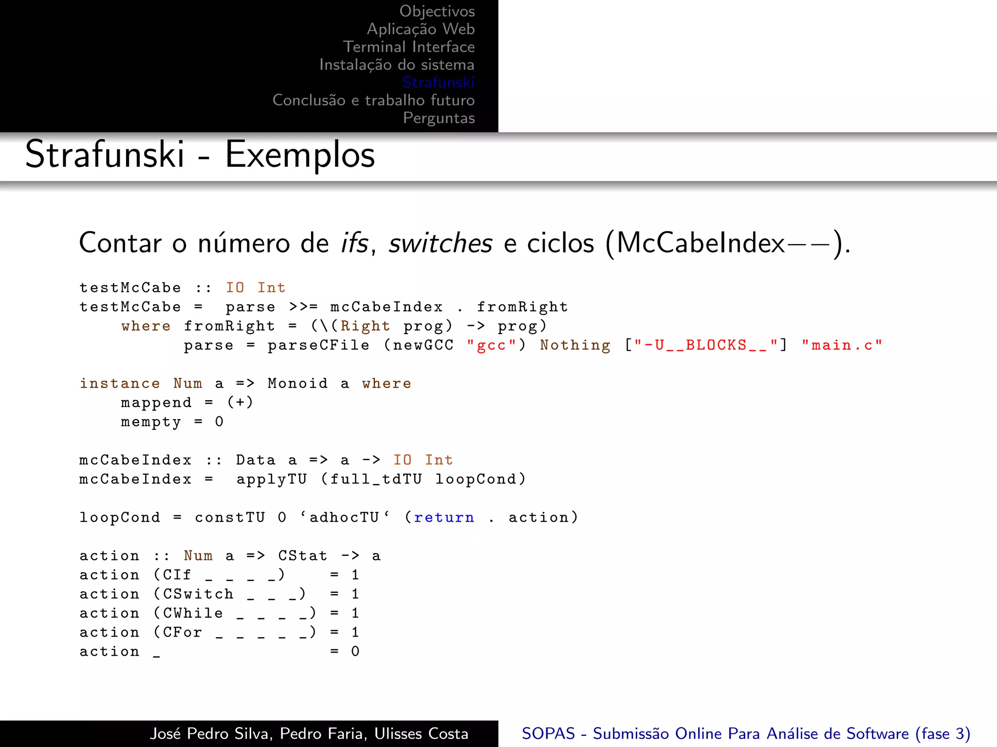 Objectivos
                                         Aplica¸˜o Web
                                               ca
                                     Terminal Interface
                                  Instala¸˜o do sistema
                                         ca
                                              Strafunski
                            Conclus˜o e trabalho futuro
                                   a
                                              Perguntas

Strafunski - Exemplos

   Contar o n´mero de ifs, switches e ciclos (McCabeIndex−−).
             u
   testMcCabe :: IO Int
   testMcCabe = parse > >= mcCabeIndex . fromRight
       where fromRight = (( Right prog ) -> prog )
             parse = parseCFile ( newGCC " gcc " ) Nothing [ " - U__BLOCKS__ " ] " main . c "

   instance Num a = > Monoid a where
       mappend = (+)
       mempty = 0

   mcCabeIndex :: Data a = > a -> IO Int
   mcCabeIndex = applyTU ( full_tdTU loopCond )

   loopCond = constTU 0 ‘ adhocTU ‘ ( return . action )

   action   :: Num a = > CStat -> a
   action   ( CIf _ _ _ _ )    = 1
   action   ( CSwitch _ _ _ ) = 1
   action   ( CWhile _ _ _ _ ) = 1
   action   ( CFor _ _ _ _ _ ) = 1
   action   _                  = 0




            Jos´ Pedro Silva, Pedro Faria, Ulisses Costa
               e                                           SOPAS - Submiss˜o Online Para An´lise de Software (fase 3)
                                                                          a                a
 