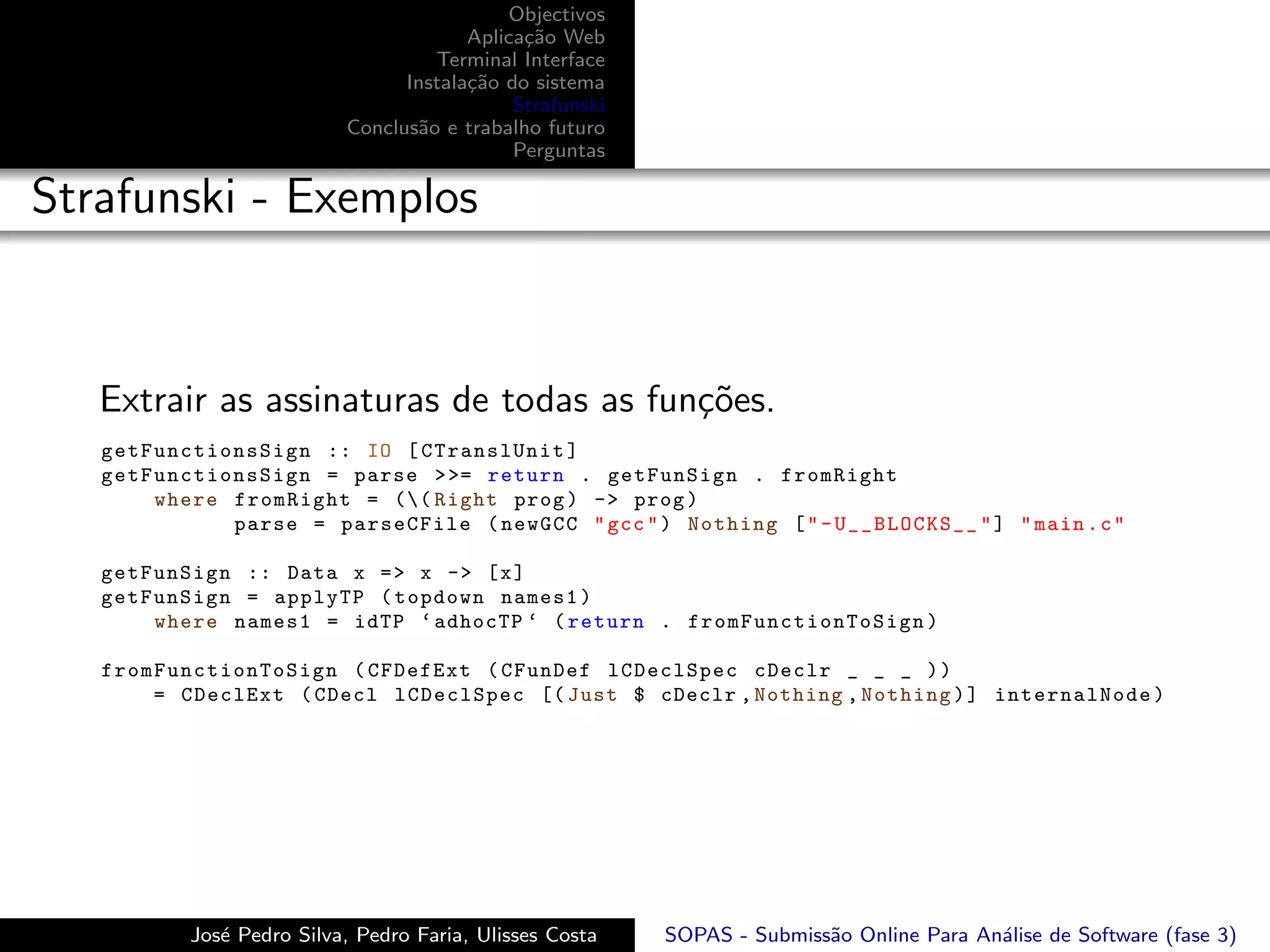Objectivos
                                        Aplica¸˜o Web
                                              ca
                                    Terminal Interface
                                 Instala¸˜o do sistema
                                        ca
                                             Strafunski
                           Conclus˜o e trabalho futuro
                                  a
                                             Perguntas

Strafunski - Exemplos


   Extrair as assinaturas de todas as fun¸˜es.
                                         co
   g e t F u n c t i onsSign :: IO [ CTranslUnit ]
   g e t F u n c t i onsSign = parse > >= return . getFunSign . fromRight
           where fromRight = (( Right prog ) -> prog )
                      parse = parseCFile ( newGCC " gcc " ) Nothing [ " - U__BLOCKS__ " ] " main . c "

   getFunSign :: Data x = > x -> [ x ]
   getFunSign = applyTP ( topdown names1 )
       where names1 = idTP ‘ adhocTP ‘ ( return . fr o mF un c ti o nT oS i gn )

   f r o m F u n c t io nT o Si g n ( CFDefExt ( CFunDef lCDeclSpec cDeclr _ _ _ ) )
           = CDeclExt ( CDecl lCDeclSpec [( Just $ cDeclr , Nothing , Nothing ) ] internalNode )




           Jos´ Pedro Silva, Pedro Faria, Ulisses Costa
              e                                           SOPAS - Submiss˜o Online Para An´lise de Software (fase 3)
                                                                         a                a
 