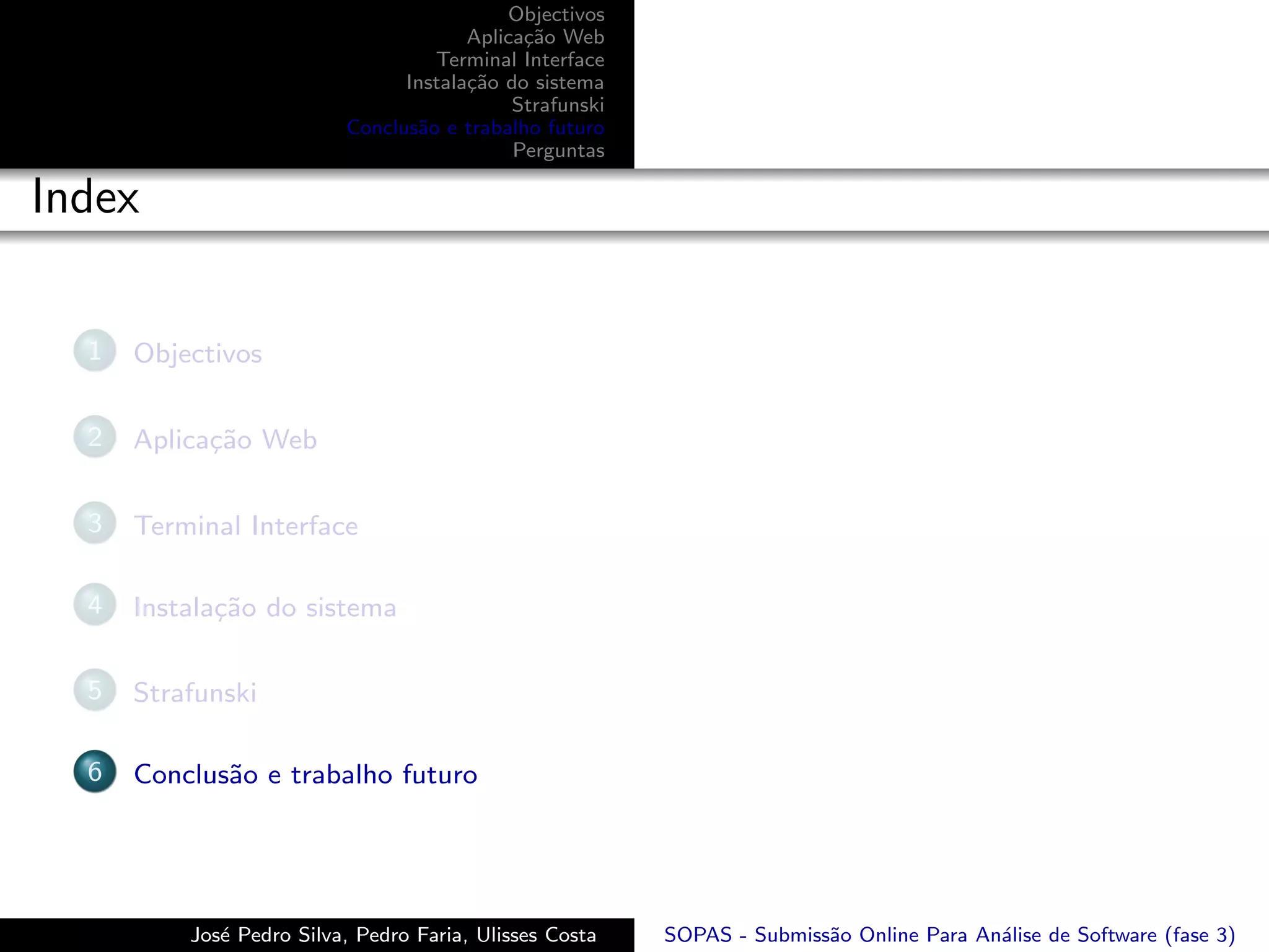 Objectivos
                                       Aplica¸˜o Web
                                             ca
                                   Terminal Interface
                                Instala¸˜o do sistema
                                       ca
                                            Strafunski
                          Conclus˜o e trabalho futuro
                                 a
                                            Perguntas

Index

  1   Objectivos

  2   Aplica¸˜o Web
            ca

  3   Terminal Interface

  4   Instala¸˜o do sistema
             ca

  5   Strafunski

  6   Conclus˜o e trabalho futuro
             a




          Jos´ Pedro Silva, Pedro Faria, Ulisses Costa
             e                                           SOPAS - Submiss˜o Online Para An´lise de Software (fase 3)
                                                                        a                a
 