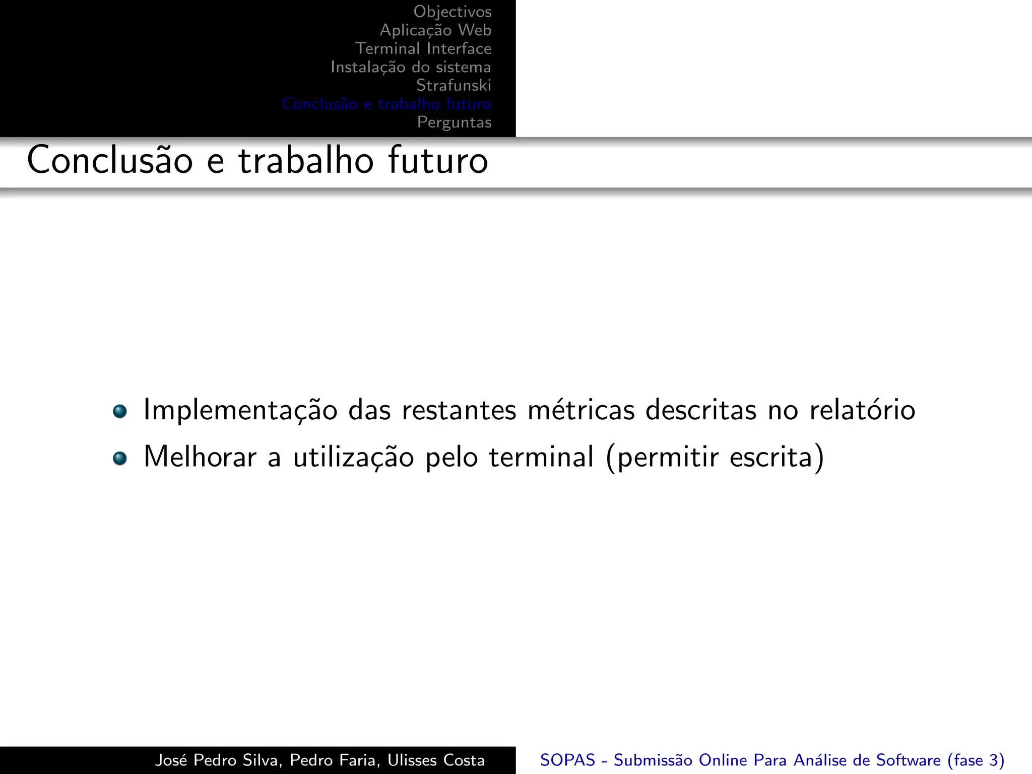 Objectivos
                                    Aplica¸˜o Web
                                          ca
                                Terminal Interface
                             Instala¸˜o do sistema
                                    ca
                                         Strafunski
                       Conclus˜o e trabalho futuro
                              a
                                         Perguntas

Conclus˜o e trabalho futuro
       a




      Implementa¸˜o das restantes m´tricas descritas no relat´rio
                ca                 e                         o
      Melhorar a utiliza¸˜o pelo terminal (permitir escrita)
                        ca




       Jos´ Pedro Silva, Pedro Faria, Ulisses Costa
          e                                           SOPAS - Submiss˜o Online Para An´lise de Software (fase 3)
                                                                     a                a
 