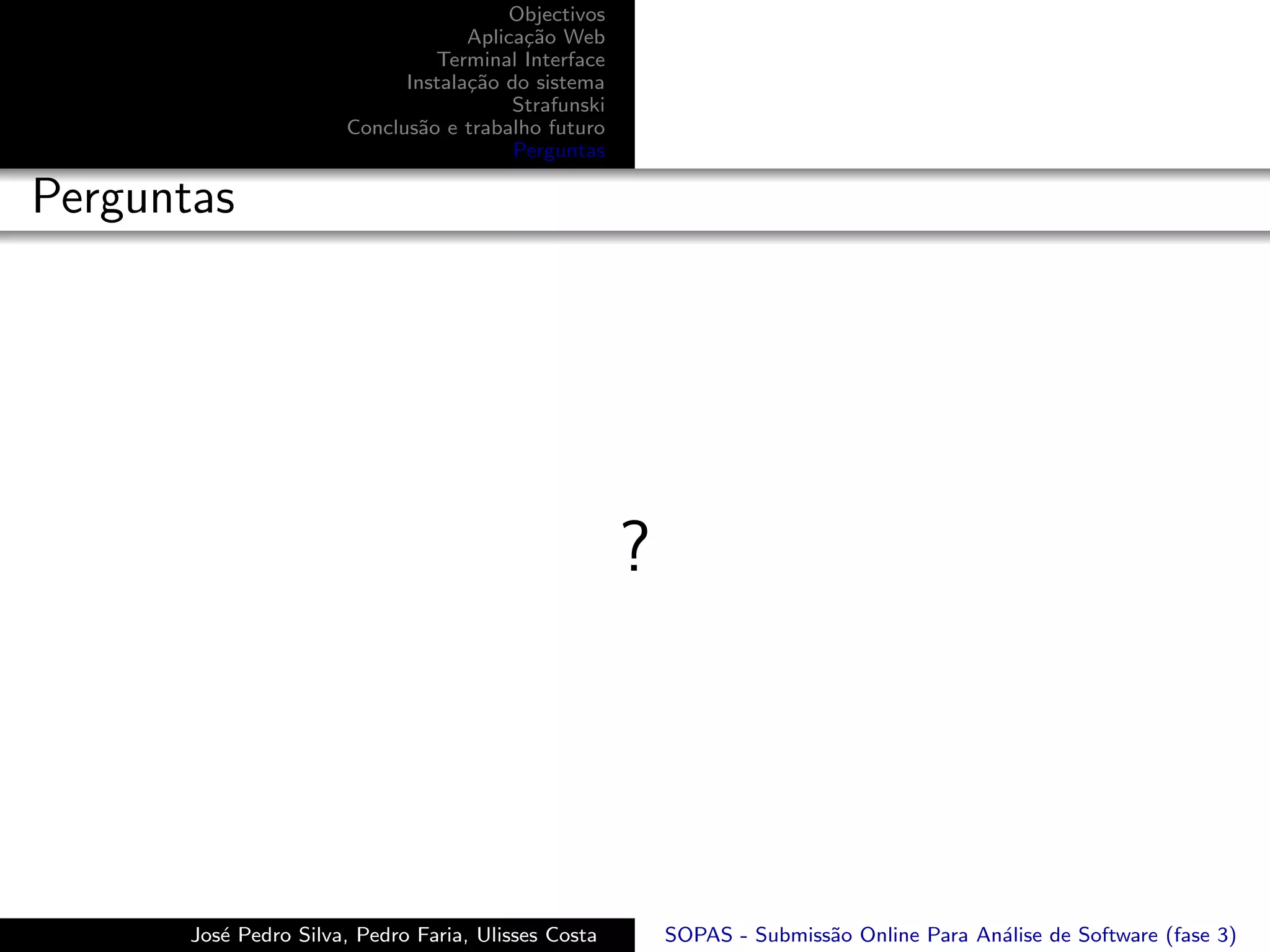Objectivos
                                    Aplica¸˜o Web
                                          ca
                                Terminal Interface
                             Instala¸˜o do sistema
                                    ca
                                         Strafunski
                       Conclus˜o e trabalho futuro
                              a
                                         Perguntas

Perguntas




                                                      ?




       Jos´ Pedro Silva, Pedro Faria, Ulisses Costa
          e                                               SOPAS - Submiss˜o Online Para An´lise de Software (fase 3)
                                                                         a                a
 