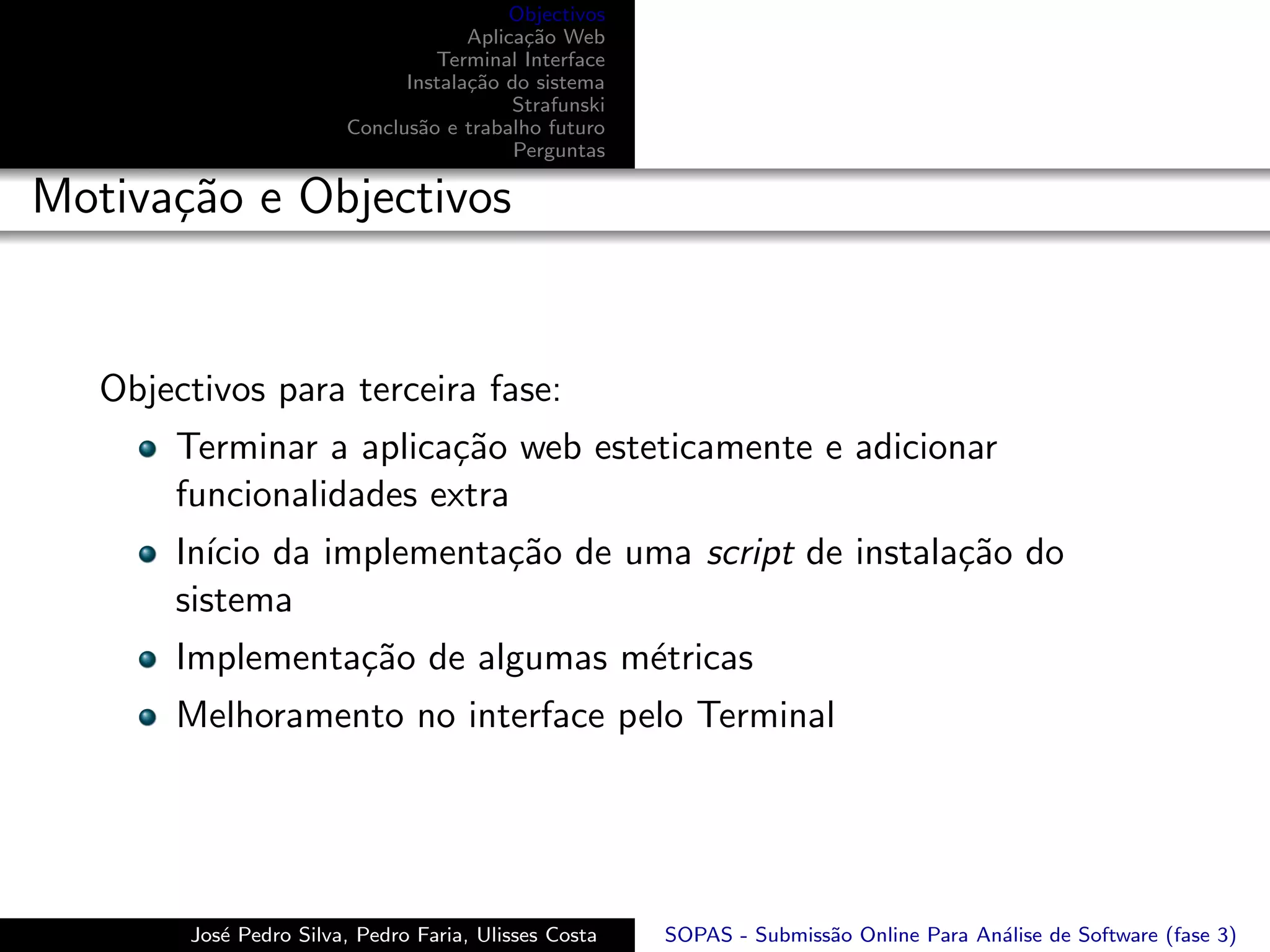 Objectivos
                                     Aplica¸˜o Web
                                           ca
                                 Terminal Interface
                              Instala¸˜o do sistema
                                     ca
                                          Strafunski
                        Conclus˜o e trabalho futuro
                               a
                                          Perguntas

Motiva¸˜o e Objectivos
      ca


   Objectivos para terceira fase:
       Terminar a aplica¸˜o web esteticamente e adicionar
                        ca
       funcionalidades extra
       In´ da implementa¸˜o de uma script de instala¸˜o do
         ıcio           ca                          ca
       sistema
       Implementa¸˜o de algumas m´tricas
                 ca              e
       Melhoramento no interface pelo Terminal




        Jos´ Pedro Silva, Pedro Faria, Ulisses Costa
           e                                           SOPAS - Submiss˜o Online Para An´lise de Software (fase 3)
                                                                      a                a
 