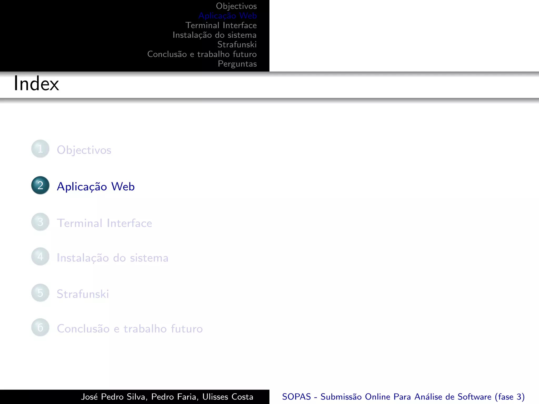 Objectivos
                                       Aplica¸˜o Web
                                             ca
                                   Terminal Interface
                                Instala¸˜o do sistema
                                       ca
                                            Strafunski
                          Conclus˜o e trabalho futuro
                                 a
                                            Perguntas

Index

  1   Objectivos

  2   Aplica¸˜o Web
            ca

  3   Terminal Interface

  4   Instala¸˜o do sistema
             ca

  5   Strafunski

  6   Conclus˜o e trabalho futuro
             a




          Jos´ Pedro Silva, Pedro Faria, Ulisses Costa
             e                                           SOPAS - Submiss˜o Online Para An´lise de Software (fase 3)
                                                                        a                a
 