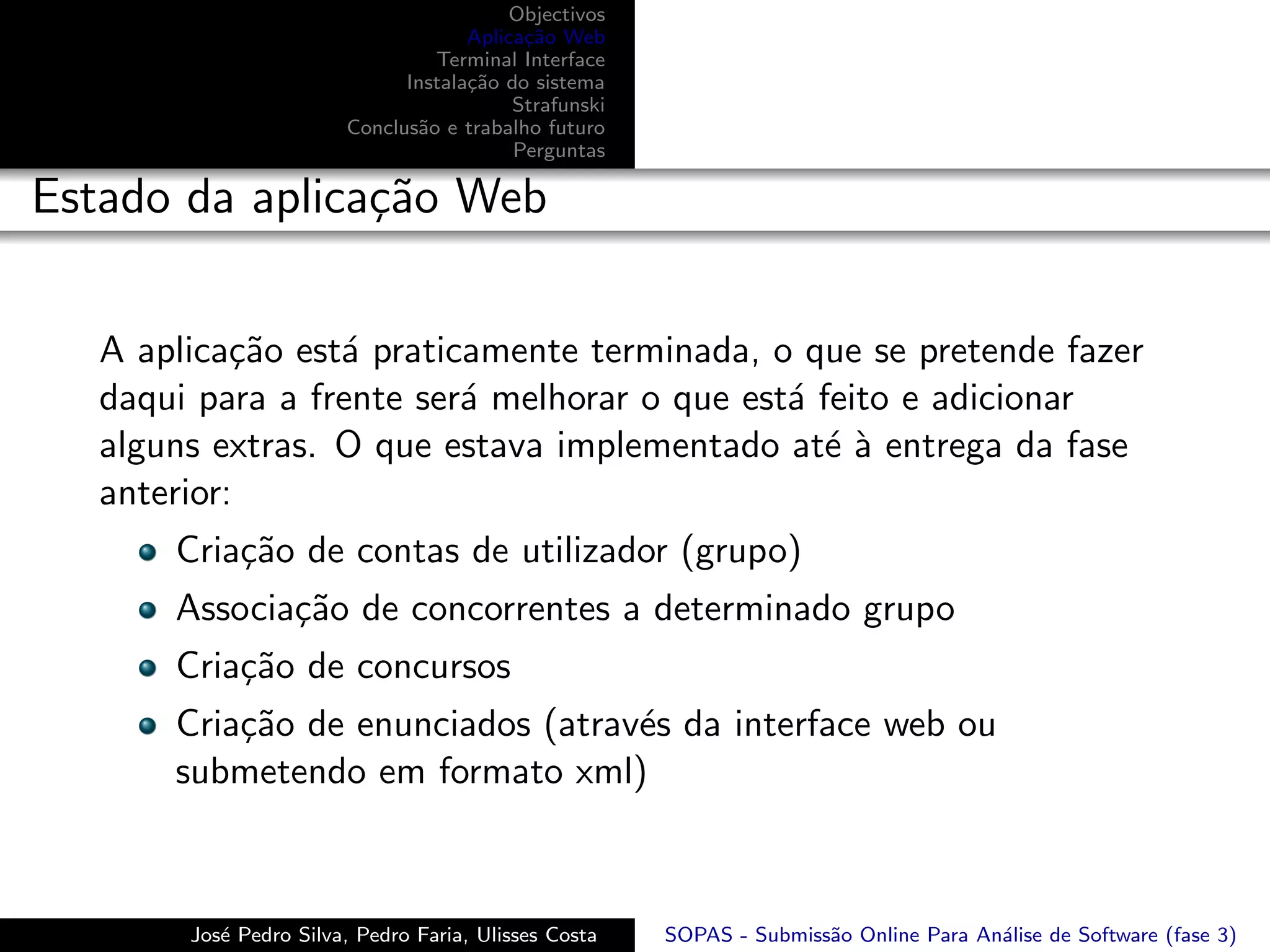 Objectivos
                                     Aplica¸˜o Web
                                           ca
                                 Terminal Interface
                              Instala¸˜o do sistema
                                     ca
                                          Strafunski
                        Conclus˜o e trabalho futuro
                               a
                                          Perguntas

Estado da aplica¸˜o Web
                ca

   A aplica¸˜o est´ praticamente terminada, o que se pretende fazer
            ca    a
   daqui para a frente ser´ melhorar o que est´ feito e adicionar
                          a                   a
   alguns extras. O que estava implementado at´ ` entrega da fase
                                                 ea
   anterior:
       Cria¸˜o de contas de utilizador (grupo)
           ca
       Associa¸˜o de concorrentes a determinado grupo
              ca
       Cria¸˜o de concursos
           ca
       Cria¸˜o de enunciados (atrav´s da interface web ou
           ca                      e
       submetendo em formato xml)



        Jos´ Pedro Silva, Pedro Faria, Ulisses Costa
           e                                           SOPAS - Submiss˜o Online Para An´lise de Software (fase 3)
                                                                      a                a
 