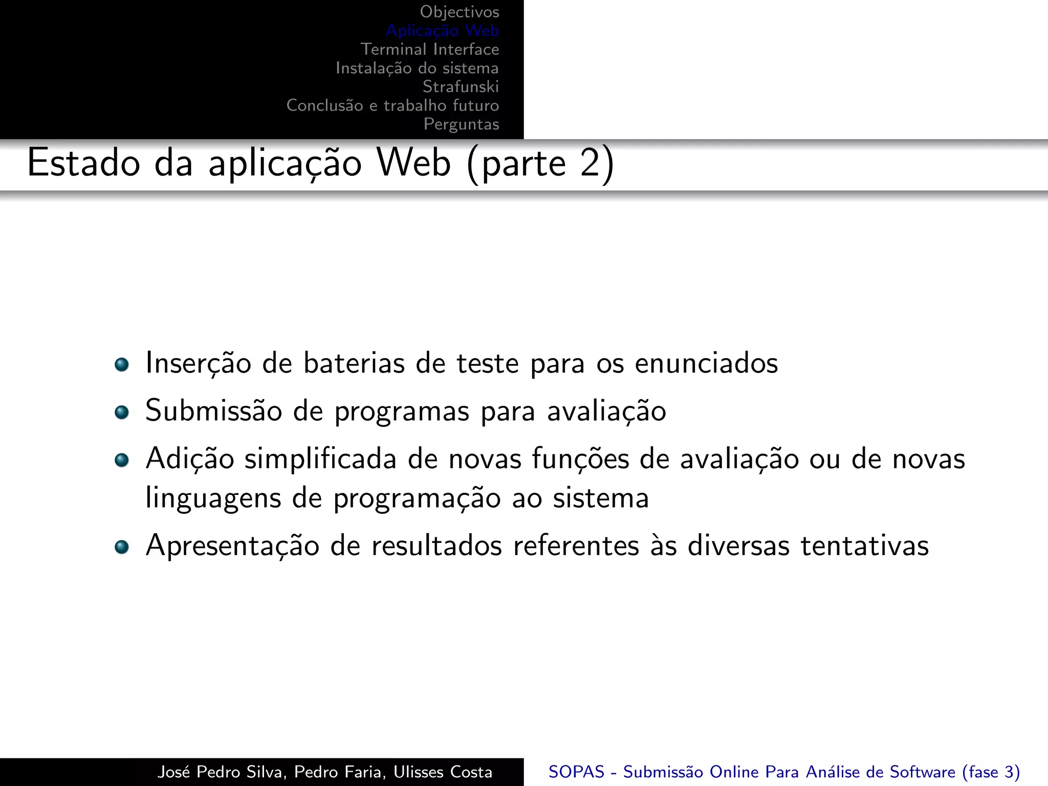 Objectivos
                                    Aplica¸˜o Web
                                          ca
                                Terminal Interface
                             Instala¸˜o do sistema
                                    ca
                                         Strafunski
                       Conclus˜o e trabalho futuro
                              a
                                         Perguntas

Estado da aplica¸˜o Web (parte 2)
                ca



      Inser¸˜o de baterias de teste para os enunciados
           ca
      Submiss˜o de programas para avalia¸˜o
             a                          ca
      Adi¸˜o simpliﬁcada de novas fun¸˜es de avalia¸˜o ou de novas
          ca                         co            ca
      linguagens de programa¸˜o ao sistema
                             ca
      Apresenta¸˜o de resultados referentes `s diversas tentativas
               ca                           a




       Jos´ Pedro Silva, Pedro Faria, Ulisses Costa
          e                                           SOPAS - Submiss˜o Online Para An´lise de Software (fase 3)
                                                                     a                a
 