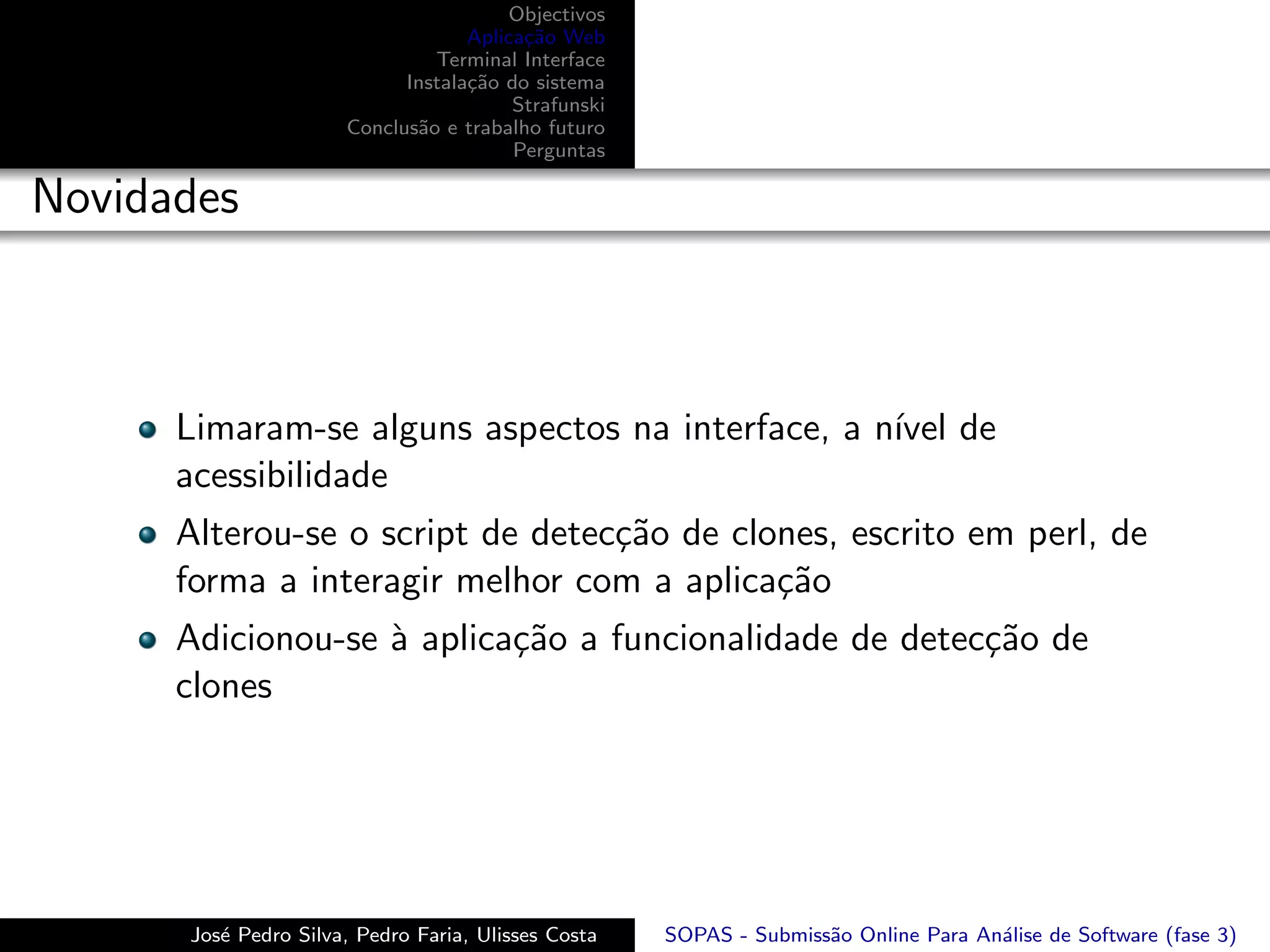 Objectivos
                                   Aplica¸˜o Web
                                         ca
                               Terminal Interface
                            Instala¸˜o do sistema
                                   ca
                                        Strafunski
                      Conclus˜o e trabalho futuro
                             a
                                        Perguntas

Novidades



      Limaram-se alguns aspectos na interface, a n´ de
                                                  ıvel
      acessibilidade
      Alterou-se o script de detec¸˜o de clones, escrito em perl, de
                                  ca
      forma a interagir melhor com a aplica¸˜o
                                            ca
      Adicionou-se ` aplica¸˜o a funcionalidade de detec¸˜o de
                   a       ca                           ca
      clones




      Jos´ Pedro Silva, Pedro Faria, Ulisses Costa
         e                                           SOPAS - Submiss˜o Online Para An´lise de Software (fase 3)
                                                                    a                a
 
