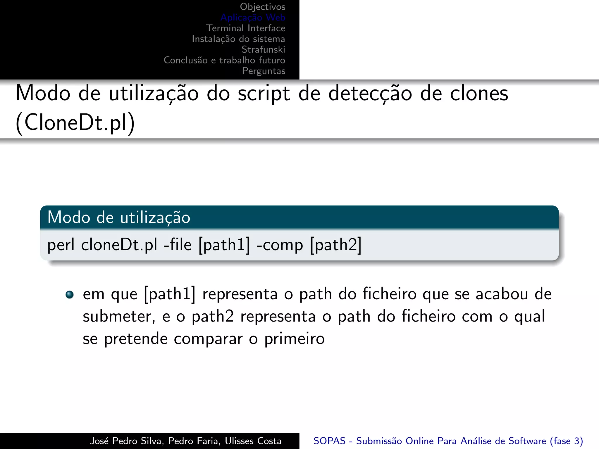 Objectivos
                                     Aplica¸˜o Web
                                           ca
                                 Terminal Interface
                              Instala¸˜o do sistema
                                     ca
                                          Strafunski
                        Conclus˜o e trabalho futuro
                               a
                                          Perguntas

Modo de utiliza¸˜o do script de detec¸˜o de clones
               ca                    ca
(CloneDt.pl)


   Modo de utiliza¸˜o
                  ca
   perl cloneDt.pl -ﬁle [path1] -comp [path2]

       em que [path1] representa o path do ﬁcheiro que se acabou de
       submeter, e o path2 representa o path do ﬁcheiro com o qual
       se pretende comparar o primeiro




        Jos´ Pedro Silva, Pedro Faria, Ulisses Costa
           e                                           SOPAS - Submiss˜o Online Para An´lise de Software (fase 3)
                                                                      a                a
 