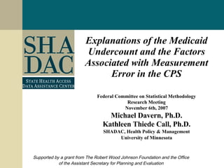 Explanations of the Medicaid Undercount and the Factors Associated with Measurement Error in the CPS Federal Committee on Statistical Methodology Research Meeting November 6th, 2007 Michael Davern, Ph.D. Kathleen Thiede Call, Ph.D. SHADAC, Health Policy & Management University of Minnesota Supported by a grant from The Robert Wood Johnson Foundation and the Office of the Assistant Secretary for Planning and Evaluation 