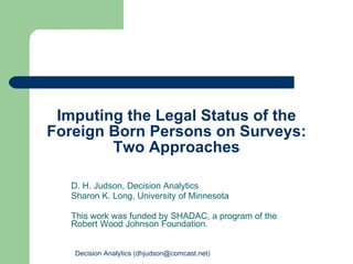 Imputing the Legal Status of the Foreign Born Persons on Surveys: Two Approaches D. H. Judson, Decision Analytics Sharon K. Long, University of Minnesota This work was funded by SHADAC, a program of the Robert Wood Johnson Foundation. Decision Analytics (dhjudson@comcast.net) 