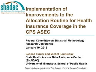 Implementation of
Improvements to the
Allocation Routine for Health
Insurance Coverage in the
CPS ASEC
Federal Committee on Statistical Methodology
Research Conference
January 10, 2012

Joanna Turner and Michel Boudreaux
State Health Access Data Assistance Center
(SHADAC)
University of Minnesota, School of Public Health
Supported by a grant from The Robert Wood Johnson Foundation
 