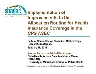 Implementation of
Improvements to the
Allocation Routine for Health
Insurance Coverage in the
CPS ASEC
Federal Committee on Statistical Methodology
Research Conference
January 10, 2012

Joanna Turner and Michel Boudreaux
State Health Access Data Assistance Center
(
(SHADAC)  )
University of Minnesota, School of Public Health
Supported by a grant from The Robert Wood Johnson Foundation
 