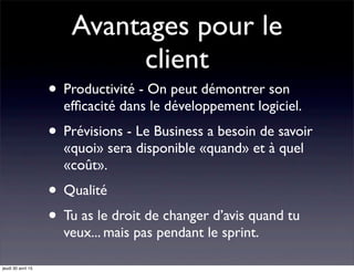 Avantages pour le
client
• Productivité - On peut démontrer son
efﬁcacité dans le développement logiciel.
• Prévisions - Le Business a besoin de savoir
«quoi» sera disponible «quand» et à quel
«coût».
• Qualité
• Tu as le droit de changer d’avis quand tu
veux... mais pas pendant le sprint.
jeudi 30 avril 15
 