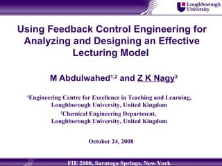 Using Feedback Control Engineering for Analyzing and Designing an Effective Lecturing Model   M Abdulwahed 1,2  and  Z K Nagy 2 1 Engineering Centre for Excellence in Teaching and Learning, Loughborough University, United Kingdom 2 Chemical Engineering Department,  Loughborough University, United Kingdom October 24, 2008 FIE 2008, Saratoga Springs, New York 