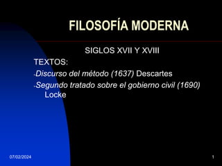 07/02/2024 1
FILOSOFÍA MODERNA
SIGLOS XVII Y XVIII
TEXTOS:
-Discurso del método (1637) Descartes
-Segundo tratado sobre el gobierno civil (1690)
Locke
 