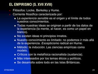 07/02/2024 23
EL EMPIRISMO (S. XVII XVIII)
 Filósofos: Locke, Berkeley y Hume.
 Corriente filosófica caracterizada por:
 La experiencia sensible es el origen y el límite de todos
nuestros conocimientos.
 Todas nuestras ideas se originan a partir de los datos de
la experiencia (la mente, al nacer, es como un papel en
blanco).
 No existen ideas ni principios innatos.
 Nuestro conocimiento es limitado: no podemos ir más allá
de la experiencia. Escepticismo radical en Hume.
 Método: la inducción. Las ciencias empíricas como
modelo.
 Críticos con la metafísica racionalista (sustancia).
 Más interesados por los temas éticos y políticos.
 Se desarrolla sobre todo en las Islas Británicas.
 