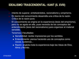 07/02/2024 24
IDEALISMO TRASCENDENTAL: KANT (S. XVIII)
 Intento de superar, sintetizándolos, racionalismo y empirismo.
 En teoría del conocimiento desarrolla una crítica de la razón.
Crítica de la razón pura.
 El conocimiento se origina en la experiencia (tesis del empirismo),
pero no se agota en ella, pues necesita de los conceptos del
entendimiento (tesis del racionalismo) para organizar el material
sensible.
 Tenemos 3 facultades:
 Sensibilidad: recibe impresiones por los sentidos.
 Entendimiento: piensa haciendo uso de conceptos como
causa, sustancia...
 Razón: engloba toda la experiencia bajo las Ideas de Dios,
Alma y Mundo.
 