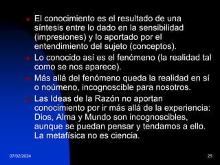 07/02/2024 25
 El conocimiento es el resultado de una
síntesis entre lo dado en la sensibilidad
(impresiones) y lo aportado por el
entendimiento del sujeto (conceptos).
 Lo conocido así es el fenómeno (la realidad tal
como se nos aparece).
 Más allá del fenómeno queda la realidad en sí
o noúmeno, incognoscible para nosotros.
 Las Ideas de la Razón no aportan
conocimiento por ir más allá de la experiencia:
Dios, Alma y Mundo son incognoscibles,
aunque se puedan pensar y tendamos a ello.
La metafísica no es ciencia.
 