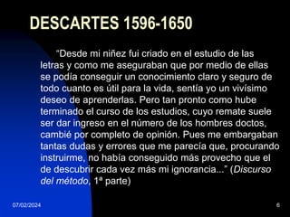 07/02/2024 6
DESCARTES 1596-1650
“Desde mi niñez fui criado en el estudio de las
letras y como me aseguraban que por medio de ellas
se podía conseguir un conocimiento claro y seguro de
todo cuanto es útil para la vida, sentía yo un vivísimo
deseo de aprenderlas. Pero tan pronto como hube
terminado el curso de los estudios, cuyo remate suele
ser dar ingreso en el número de los hombres doctos,
cambié por completo de opinión. Pues me embargaban
tantas dudas y errores que me parecía que, procurando
instruirme, no había conseguido más provecho que el
de descubrir cada vez más mi ignorancia...” (Discurso
del método, 1ª parte)
 