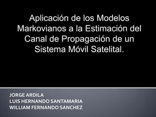 Aplicación de los Modelos
  Markovianos a la Estimación del
   Canal de Propagación de un
      Sistema Móvil Satelital.




JORGE ARDILA
LUIS HERNANDO SANTAMARIA
WILLIAM FERNANDO SANCHEZ
 