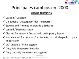 USO DE TERMINOS
 Loaded /“Cargado”
 Unloaded /“Descargado” del Transporte
 Stowed and Trimmed /Colocado y Estibado
 Landed / Desembarcado
 Cleared for Import / Despachado de Import. / Export
 Not cleared for Import / - Sin efectuar el despacho para
importación
 VAT Unpaid / IVA no pagado
 Duty Paid /Impuestos Pagados
 Duty Unpaid / Impuestos no pagados
Principales cambios en 2000
(Doc basado en libro “Incoterms 2010” de la ICC)
Elaborado por
Claudia Marlén Sánchez Leyva
 
