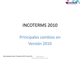 INCOTERMS 2010
Principales cambios en
Versión 2010
(Doc basado en libro “Incoterms 2010” de la ICC) Elaborado por
Claudia Marlén Sánchez Leyva
 