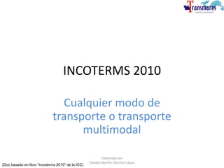 INCOTERMS 2010
Cualquier modo de
transporte o transporte
multimodal
(Doc basado en libro “Incoterms 2010” de la ICC)
Elaborado por
Claudia Marlén Sánchez Leyva
 
